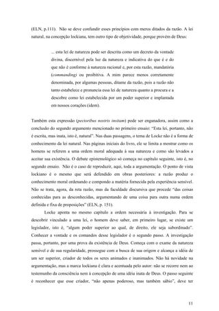 (ELN, p.111). Não se deve confundir esses princípios com meros ditados da razão. A lei
natural, na concepção lockiana, tem outro tipo de objetividade, porque provém de Deus:


           ... esta lei de natureza pode ser descrita como um decreto da vontade
           divina, discernível pela luz da natureza e indicativa do que é e do
           que não é conforme à natureza racional e, por esta razão, mandatória
           (commanding) ou proibitiva. A mim parece menos corretamente
           denominada, por algumas pessoas, ditame da razão, pois a razão não
           tanto estabelece e pronuncia essa lei de natureza quanto a procura e a
           descobre como lei estabelecida por um poder superior e implantada
           em nossos corações (idem).


Também esta expressão (pectoribus nostris insitam) pode ser enganadora, assim como a
conclusão do segundo argumento mencionado no primeiro ensaio: “Esta lei, portanto, não
é escrita, mas inata, isto é, natural”. Nas duas passagens, o tema de Locke não é a forma de
conhecimento da lei natural. Nas páginas iniciais do livro, ele se limita a mostrar como os
homens se referem a uma ordem moral adequada à sua natureza e como são levados a
aceitar sua existência. O debate epistemológico só começa no capítulo seguinte, isto é, no
segundo ensaio. Não é o caso de reproduzir, aqui, toda a argumentação. O ponto de vista
lockiano é o mesmo que será defendido em obras posteriores: a razão produz o
conhecimento moral ordenando e compondo a matéria fornecida pela experiência sensível.
Não se trata, agora, da reta razão, mas da faculdade discursiva que procede “das coisas
conhecidas para as desconhecidas, argumentando de uma coisa para outra numa ordem
definida e fixa de proposições” (ELN, p. 151).
       Locke aponta no mesmo capítulo a ordem necessária à investigação. Para se
descobrir vinculado a uma lei, o homem deve saber, em primeiro lugar, se existe um
legislador, isto é, “algum poder superior ao qual, de direito, ele seja subordinado”.
Conhecer a vontade e os comandos desse legislador é o segundo passo. A investigação
passa, portanto, por uma prova da existência de Deus. Começa com o exame da natureza
sensível e de sua regularidade, prossegue com a busca de sua origem e alcança a idéia de
um ser superior, criador de todos os seres animados e inanimados. Não há novidade na
argumentação, mas a marca lockiana é clara e acentuada pelo autor: não se recorre nem ao
testemunho da consciência nem à concepção de uma idéia inata de Deus. O passo seguinte
é reconhecer que esse criador, “não apenas poderoso, mas também sábio”, deve ter




                                                                                         11
 