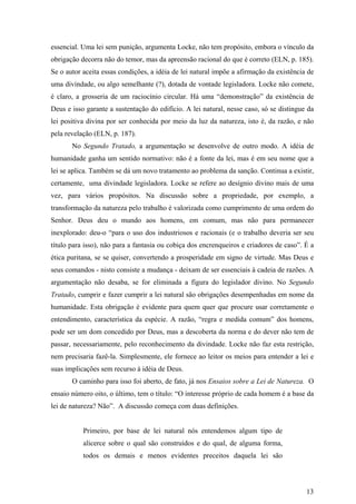 essencial. Uma lei sem punição, argumenta Locke, não tem propósito, embora o vínculo da
obrigação decorra não do temor, mas da apreensão racional do que é correto (ELN, p. 185).
Se o autor aceita essas condições, a idéia de lei natural impõe a afirmação da existência de
uma divindade, ou algo semelhante (?), dotada de vontade legisladora. Locke não comete,
é claro, a grosseria de um raciocínio circular. Há uma “demonstração” da existência de
Deus e isso garante a sustentação do edifício. A lei natural, nesse caso, só se distingue da
lei positiva divina por ser conhecida por meio da luz da natureza, isto é, da razão, e não
pela revelação (ELN, p. 187).
       No Segundo Tratado, a argumentação se desenvolve de outro modo. A idéia de
humanidade ganha um sentido normativo: não é a fonte da lei, mas é em seu nome que a
lei se aplica. Também se dá um novo tratamento ao problema da sanção. Continua a existir,
certamente, uma divindade legisladora. Locke se refere ao desígnio divino mais de uma
vez, para vários propósitos. Na discussão sobre a propriedade, por exemplo, a
transformação da natureza pelo trabalho é valorizada como cumprimento de uma ordem do
Senhor. Deus deu o mundo aos homens, em comum, mas não para permanecer
inexplorado: deu-o “para o uso dos industriosos e racionais (e o trabalho deveria ser seu
título para isso), não para a fantasia ou cobiça dos encrenqueiros e criadores de caso”. É a
ética puritana, se se quiser, convertendo a prosperidade em signo de virtude. Mas Deus e
seus comandos - nisto consiste a mudança - deixam de ser essenciais à cadeia de razões. A
argumentação não desaba, se for eliminada a figura do legislador divino. No Segundo
Tratado, cumprir e fazer cumprir a lei natural são obrigações desempenhadas em nome da
humanidade. Esta obrigação é evidente para quem quer que procure usar corretamente o
entendimento, característica da espécie. A razão, “regra e medida comum” dos homens,
pode ser um dom concedido por Deus, mas a descoberta da norma e do dever não tem de
passar, necessariamente, pelo reconhecimento da divindade. Locke não faz esta restrição,
nem precisaria fazê-la. Simplesmente, ele fornece ao leitor os meios para entender a lei e
suas implicações sem recurso à idéia de Deus.
       O caminho para isso foi aberto, de fato, já nos Ensaios sobre a Lei de Natureza. O
ensaio número oito, o último, tem o título: “O interesse próprio de cada homem é a base da
lei de natureza? Não”. A discussão começa com duas definições.


           Primeiro, por base de lei natural nós entendemos algum tipo de
           alicerce sobre o qual são construídos e do qual, de alguma forma,
           todos os demais e menos evidentes preceitos daquela lei são




                                                                                         13
 