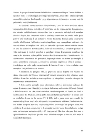 Mesmo da perspectiva estritamente individualista, como entendida por Thomas Hobbes, o
resultado ótimo só se obtém pela conciliação dos interesses. Ao discutir o interesse privado
como objeto principal da obrigação, Locke só considerou, obviamente, a segunda parte da
primeira lei natural hobbesiana.
       Ao discutir a versão radical do individualismo, Locke fez muito mais que refutar
uma doutrina dificilmente sustentável. O importante não é o resgate, de fato desnecessário,
das virtudes tradicionalmente reconhecidas, mas o tratamento sociológico de questões
morais e legais. Seu comentário sobre a confiança como fator de coesão social pode
parecer uma banalidade. É um indicativo, porém, da enorme distância entre a sua teoria
social e a hobbesiana. Hobbes tem uma teoria política e uma concepção do indivíduo e de
seu mecanismo psicológico. Para Locke, ao contrário, a política é apenas uma das formas
ou uma das dimensões da vida coletiva. Entre os dois extremos, a sociedade política e a
vida individual, é possível conceber e identificar formas diversamente complexas de
associação. Mesmo a ordem política aparece descrita como variável, historicamente, de
acordo com a importância dos problemas, segurança externa ou interna, por exemplo, e
com a experiência acumulada. Ao insistir no conteúdo empírico da idéia de contrato -
transferência de poder pelo consentimento de homens livres -, Locke explicita, com
exemplos, a noção de estado de natureza.
       A referência, no parágrafo 103, ao grupo que deixou Esparta com Palanto, no
século oitavo antes de Cristo, e estabeleceu livremente um governo tem sobretudo valor
didático: deixa clara a distinção entre o político e o não político e ressalta a imagem da
independência entre indivíduos.
       A lista contém exemplos mais informativos sobre as concepções lockianas do
estado de natureza e da vida coletiva. A citação do livro de José Acosta, A História Natural
e Moral das Índias, de 1604, menciona índios vivendo em grupos, na Flórida, no Brasil e
noutras partes das Américas, sem rei certo, mas escolhendo seus “capitães” de acordo com
as condições da paz ou da guerra (ST, § 102). Vale a pena notar que a noção de
comunidade política, para Locke, não envolve necessariamente a idéia de Estado territorial,
nos moldes europeus. Para ele, a sociedade política se distingue de qualquer outra pela
existência de um juiz comum, isto é, de um poder superior capaz de estabelecer a justiça
entre os interesses particulares (ST, § 87 entre outros). Mas isso não quer dizer que o
aparecimento das funções de governo esteja vinculado sempre, e antes de mais nada, à
necessidade de um juiz.




                                                                                         15
 