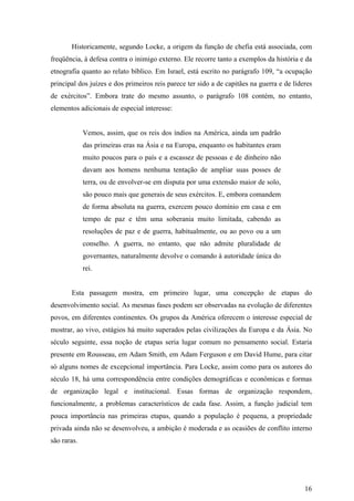 Historicamente, segundo Locke, a origem da função de chefia está associada, com
freqüência, à defesa contra o inimigo externo. Ele recorre tanto a exemplos da história e da
etnografia quanto ao relato bíblico. Em Israel, está escrito no parágrafo 109, “a ocupação
principal dos juízes e dos primeiros reis parece ter sido a de capitães na guerra e de líderes
de exércitos”. Embora trate do mesmo assunto, o parágrafo 108 contém, no entanto,
elementos adicionais de especial interesse:


             Vemos, assim, que os reis dos índios na América, ainda um padrão
             das primeiras eras na Ásia e na Europa, enquanto os habitantes eram
             muito poucos para o país e a escassez de pessoas e de dinheiro não
             davam aos homens nenhuma tentação de ampliar suas posses de
             terra, ou de envolver-se em disputa por uma extensão maior de solo,
             são pouco mais que generais de seus exércitos. E, embora comandem
             de forma absoluta na guerra, exercem pouco domínio em casa e em
             tempo de paz e têm uma soberania muito limitada, cabendo as
             resoluções de paz e de guerra, habitualmente, ou ao povo ou a um
             conselho. A guerra, no entanto, que não admite pluralidade de
             governantes, naturalmente devolve o comando à autoridade única do
             rei.


       Esta passagem mostra, em primeiro lugar, uma concepção de etapas do
desenvolvimento social. As mesmas fases podem ser observadas na evolução de diferentes
povos, em diferentes continentes. Os grupos da América oferecem o interesse especial de
mostrar, ao vivo, estágios há muito superados pelas civilizações da Europa e da Ásia. No
século seguinte, essa noção de etapas seria lugar comum no pensamento social. Estaria
presente em Rousseau, em Adam Smith, em Adam Ferguson e em David Hume, para citar
só alguns nomes de excepcional importância. Para Locke, assim como para os autores do
século 18, há uma correspondência entre condições demográficas e econômicas e formas
de organização legal e institucional. Essas formas de organização respondem,
funcionalmente, a problemas característicos de cada fase. Assim, a função judicial tem
pouca importância nas primeiras etapas, quando a população é pequena, a propriedade
privada ainda não se desenvolveu, a ambição é moderada e as ocasiões de conflito interno
são raras.




                                                                                           16
 