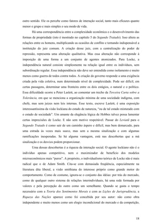 outro sentido. Ele os percebe como fatores de interação social, tanto mais eficazes quanto
menor o grupo e mais simples o seu modo de vida.
       Há uma correspondência entre a complexidade econômica e o desenvolvimento das
formas de propriedade (isto é mostrado no capítulo 5 do Segundo Tratado). Isso altera as
relações entre os homens, multiplicando as ocasiões de conflito e tornando indispensável a
instituição do juiz comum. A criação desse juiz, com a centralização do poder de
repressão, representa uma alteração qualitativa. Mas essa alteração não corresponde à
imposição de uma forma a um conjunto de agentes atomizados. Para Locke, a
independência natural consiste simplesmente na relação igual entre os indivíduos, sem
subordinação regular. Essa independência não deve ser entendida como isolamento e muito
menos como guerra de todos contra todos. A criação do governo responde a uma exigência
criada pela vida coletiva, num determinado nível de complexidade. Pode ser difícil, em
certas passagens, determinar uma fronteira entre os dois estágios, o natural e o político.
Essa dificuldade ocorre a Peter Laslett, ao comentar um trecho da Terceira Carta sobre a
Tolerância, em que se menciona a organização mínima de uma sociedade indígena, com
chefe, mas sem juizes nem leis internas. Esse texto, escreve Laslett, é uma exposição
interessantíssima da visão lockiana do estado de natureza, “ou de tal estado misturado com
o estado de sociedade”. Um amante da elegância lógica de Hobbes talvez possa lamentar
certas imprecisões de Locke. E não sem motivo respeitável. Passar do Leviatã para o
Segundo Tratado é como sair de um caminho áspero e difícil, mas bem demarcado, para
uma estrada às vezes mais suave, mas sem a mesma sinalização e com algumas
ramificações inesperadas. Se há alguma vantagem, está nas descobertas que a má
sinalização e os desvios podem proporcionar.
       Uma dessas descobertas é a riqueza da interação social. O agente lockiano não é o
indivíduo apenas competitivo, nem o maximizador de benefício dos modelos
microeconômicos mais “puros”. A propósito, o individualismo teórico de Locke não é mais
radical que o de Adam Smith. Cita-se com demasiada freqüência, especialmente na
literatura dita liberal, a visão smithiana do interesse próprio como grande motor do
comportamento. Como de costume, ignora-se o conjunto das idéias: por trás do mercado,
como de qualquer outro sistema de relações interindividuais, há uma rede formada por
valores e pela percepção do outro como um semelhante. Quando se gasta o tempo
necessário com a Teoria dos Sentimentos Morais e com as Lições de Jurisprudência, a
Riqueza das Nações aparece como foi concebida por seu autor: não como obra
independente e muito menos como um elogio incondicional do mercado e da competição,




                                                                                       18
 