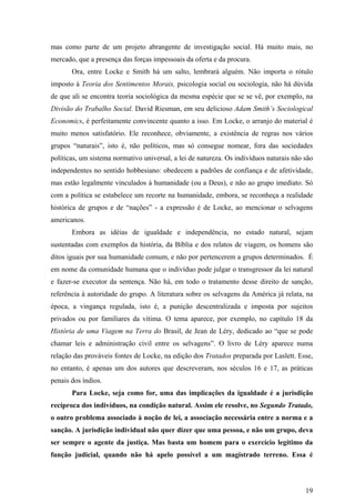 mas como parte de um projeto abrangente de investigação social. Há muito mais, no
mercado, que a presença das forças impessoais da oferta e da procura.
       Ora, entre Locke e Smith há um salto, lembrará alguém. Não importa o rótulo
imposto à Teoria dos Sentimentos Morais, psicologia social ou sociologia, não há dúvida
de que ali se encontra teoria sociológica da mesma espécie que se se vê, por exemplo, na
Divisão do Trabalho Social. David Riesman, em seu delicioso Adam Smith’s Sociological
Economics, é perfeitamente convincente quanto a isso. Em Locke, o arranjo do material é
muito menos satisfatório. Ele reconhece, obviamente, a existência de regras nos vários
grupos “naturais”, isto é, não políticos, mas só consegue nomear, fora das sociedades
políticas, um sistema normativo universal, a lei de natureza. Os indivíduos naturais não são
independentes no sentido hobbesiano: obedecem a padrões de confiança e de afetividade,
mas estão legalmente vinculados à humanidade (ou a Deus), e não ao grupo imediato. Só
com a política se estabelece um recorte na humanidade, embora, se reconheça a realidade
histórica de grupos e de “nações” - a expressão é de Locke, ao mencionar o selvagens
americanos.
       Embora as idéias de igualdade e independência, no estado natural, sejam
sustentadas com exemplos da história, da Bíblia e dos relatos de viagem, os homens são
ditos iguais por sua humanidade comum, e não por pertencerem a grupos determinados. É
em nome da comunidade humana que o indivíduo pode julgar o transgressor da lei natural
e fazer-se executor da sentença. Não há, em todo o tratamento desse direito de sanção,
referência à autoridade do grupo. A literatura sobre os selvagens da América já relata, na
época, a vingança regulada, isto é, a punição descentralizada e imposta por sujeitos
privados ou por familiares da vítima. O tema aparece, por exemplo, no capítulo 18 da
História de uma Viagem na Terra do Brasil, de Jean de Léry, dedicado ao “que se pode
chamar leis e administração civil entre os selvagens”. O livro de Léry aparece numa
relação das prováveis fontes de Locke, na edição dos Tratados preparada por Laslett. Esse,
no entanto, é apenas um dos autores que descreveram, nos séculos 16 e 17, as práticas
penais dos índios.
       Para Locke, seja como for, uma das implicações da igualdade é a jurisdição
recíproca dos indivíduos, na condição natural. Assim ele resolve, no Segundo Tratado,
o outro problema associado à noção de lei, a associação necessária entre a norma e a
sanção. A jurisdição individual não quer dizer que uma pessoa, e não um grupo, deva
ser sempre o agente da justiça. Mas basta um homem para o exercício legítimo da
função judicial, quando não há apelo possível a um magistrado terreno. Essa é




                                                                                         19
 