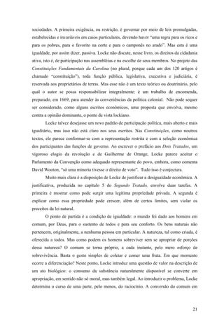 sociedades. A primeira exigência, ou restrição, é governar por meio de leis promulgadas,
estabelecidas e invariáveis em casos particulares, devendo haver “uma regra para os ricos e
para os pobres, para o favorito na corte e para o camponês no arado”. Mas esta é uma
igualdade, por assim dizer, passiva. Locke não discute, nesse livro, os direitos da cidadania
ativa, isto é, de participação nas assembléias e na escolhe de seus membros. No projeto das
Constituições Fundamentais da Carolina (no plural, porque cada um dos 120 artigos é
chamado “constituição”), toda função pública, legislativa, executiva e judiciária, é
reservada aos proprietários de terras. Mas esse não é um texto teórico ou doutrinário, pelo
qual o autor se possa responsabilizar integralmente: é um trabalho de encomenda,
preparado, em 1669, para atender às conveniências da política colonial. Não pode sequer
ser considerado, como alguns escritos econômicos, uma proposta que envolva, mesmo
contra a opinião dominante, o ponto de vista lockiano.
       Locke talvez desejasse um novo padrão de participação política, mais aberto e mais
igualitário, mas isso não está claro nos seus escritos. Nas Constituições, como noutros
textos, ele parece conformar-se com a representação restrita e com a seleção econômica
dos participantes das funções de governo. Ao escrever o prefácio aos Dois Tratados, um
vigoroso elogio da revolução e de Guilherme de Orange, Locke parece aceitar o
Parlamento da Convenção como adequado representante do povo, embora, como comenta
David Wooton, “só uma minoria tivesse o direito de voto”. Tudo isso é conjectura.
       Muito mais clara é a disposição de Locke de justificar a desigualdade econômica. A
justificativa, produzida no capítulo 5 do Segundo Tratado, envolve duas tarefas. A
primeira é mostrar como pode surgir uma legítima propriedade privada. A segunda é
explicar como essa propriedade pode crescer, além de certos limites, sem violar os
preceitos da lei natural.
       O ponto de partida é a condição de igualdade: o mundo foi dado aos homens em
comum, por Deus, para o sustento de todos e para seu conforto. Os bens naturais não
pertencem, originalmente, a nenhuma pessoa em particular. A natureza, tal como criada, é
oferecida a todos. Mas como podem os homens sobreviver sem se apropriar de porções
dessa natureza? O comum se torna próprio, a cada instante, pelo mero esforço de
sobrevivência. Basta o gesto simples de coletar e comer uma fruta. Em que momento
ocorre a diferenciação? Neste ponto, Locke introduz uma questão de valor na descrição de
um ato biológico: o consumo da substância naturalmente disponível se converte em
apropriação, em sentido não só moral, mas também legal. Ao introduzir o problema, Locke
determina o curso de uma parte, pelo menos, do raciocínio. A conversão do comum em




                                                                                          21
 