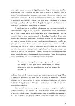 comércio, um mundo novo aparece. Especializam-se as funções, multiplicam-se os bens
em quantidade e em variedade e uma nova trama de relações se estabelece entre os
homens. Vamos deixar de lado, aqui, a discussão sobre o trabalho como origem do valor,
fonte de muita controvérsia e de muito malentendido sobre o pensamento lockiano. O tema
não é essencial, neste momento. É possível, sem passar por aí, cuidar apenas da questão do
direito de propriedade e dos seus limites. O problema seguinte, naturalmente, é o da
acumulação, e isto envolve o segundo ponto do argumento.
       O preceito de reservar o suficiente e igualmente bom para os demais inclui, na
formulação inicial, a regra do não desperdício. A parcimônia no uso dos bens comuns é
uma forma de respeitar o igual direito alheio. Essa norma é transferida para o universo
mercantil. O que se troca, supostamente, não se desperdiça. O excedente de um acaba
servindo, pelo intercâmbio, para suprir a necessidade de outro. Mas isso pode não valer
para o que se acumula. A maior parte dos bens de consumo é perecível e é melhor que
evitar que se deteriore. Quem acumule bens perecíveis não só causa um dado à
humanidade, por subtrair de circulação, inutilmente, bens necessários, mas ainda comete
uma tolice. É possível, no entanto, acumular o equivalente a bens de qualquer natureza sem
retirá-los do mercado. Esse equivalente, a moeda, é o mesmo instrumento inventado pelos
homens para facilitar a troca. Materiais duráveis, como o ouro e a prata, são normalmente
usados, lembra Locke, para essa função de representar as mercadorias:


            Com a moeda, surgiu algo duradouro, que as pessoas poderiam reter
            sem estragar, e que, pelo mútuo consentimento, os homens
            aceitariam em troca dos verdadeiros, mas perecíveis, sustentos da
            vida (par. 47).


Sendo não só um meio de troca, mas também reserva de valor, a moeda resolve o problema
da acumulação, permitindo uma nova forma de expansão da propriedade. Os homens
diligentes, fiéis ao preceito divino de ocupar a terra e transformá-la, para dela extrair o
máximo benefício, podem, assim, diferenciar-se dos demais, enriquecendo sem sem violar
os limites do direito natural.
       Se a igualdade não fosse um componente fundamental de seu pensamento, Locke
não teria sido forçado a esse percurso. Sem a noção de direitos básicos iguais, o problema
da composição não se impõe. Essa noção está vinculada não só à identidade da espécie,
mas a uma determinada concepção de lei natural. Essa lei é mandatória, isto é, não consiste




                                                                                        24
 