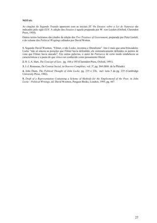 NOTAS:

As citações do Segundo Tratado aparecem com as iniciais ST. Os Ensaios sobre a Lei de Natureza são
indicados pela sigla ELN. A edição dos Ensaios é aquela preparada por W. von Leyden (Oxford, Clarendon
Press, 1954).
Outros textos lockianos são citados da edição dos Two Treatises of Government, preparada por Peter Laslett,
e do volume dos Political Wrigtings editados por David Wotton.

1. Segundo David Wootton, “Filmer, e não Locke, inventou o liberalismo”. Isto é mais que uma brincadeira:
Locke “não só atacou as posições que Filmer havia defendido; ele sistematicamente defendeu os pontos de
vista que Filmer havia atacado”. Em outras palavras, o autor do Patriarca de certo modo estabeleceu as
características e a pauta do que viria a ser conhecido como pensamento liberal.
2. H. L.A. Hart, The Concept of Law, pg. 184 a 195 (Clarendon Press, Oxford, 1991).
3. J.-J. Rousseau, Du Contrat Social, in Oeuvres Complètes, vol. 3º, pg. 364 (Bibl. de la Pléiade).
4. John Dunn, The Political Thought of John Locke, pg. 235 e 236, incl. nota 5 da pg. 235 (Cambridge
University Press, 1982).
5. Draft of a Representation Containing a Scheme of Methods for the Employmend of the Poor, in John
Locke - Political Writings, ed. David Wootton, Penguin Books, Londres, 1993, pg. 447.




                                                                                                        27
 