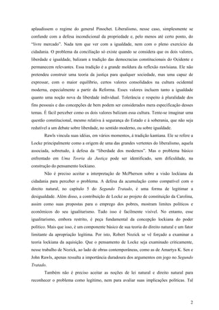 aplaudissem o regime do general Pinochet. Liberalismo, nesse caso, simplesmente se
confunde com a defesa incondicional da propriedade e, pelo menos até certo ponto, do
“livre mercado”. Nada tem que ver com a igualdade, nem com o pleno exercício da
cidadania. O problema da conciliação só existe quando se considera que os dois valores,
liberdade e igualdade, balizam a tradição das democracias constitucionais do Ocidente e
permanecem relevantes. Essa tradição é a grande moldura da reflexão rawlsiana. Ele não
pretendeu construir uma teoria da justiça para qualquer sociedade, mas uma capaz de
expressar, com o maior equilíbrio, certos valores consolidados na cultura ocidental
moderna, especialmente a partir da Reforma. Esses valores incluem tanto a igualdade
quanto uma noção nova da liberdade individual. Tolerância e respeito à pluralidade dos
fins pessoais e das concepções de bem podem ser considerados mera especificação desses
temas. É fácil perceber como os dois valores balizam essa cultura. Tente-se imaginar uma
questão constitucional, mesmo relativa à segurança do Estado e à soberania, que não seja
redutível a um debate sobre liberdade, no sentido moderno, ou sobre igualdade.
       Rawls vincula suas idéias, em vários momentos, à tradição kantiana. Ele se refere a
Locke principalmente como a origem de uma das grandes vertentes do liberalismo, aquela
associada, sobretudo, à defesa da “liberdade dos modernos”. Mas o problema básico
enfrentado em Uma Teoria da Justiça pode ser identificado, sem dificuldade, na
construção do pensamento lockiano.
       Não é preciso aceitar a interpretação de McPherson sobre a visão lockiana da
cidadania para perceber o problema. A defesa da acumulação como compatível com o
direito natural, no capítulo 5 do Segundo Tratado, é uma forma de legitimar a
desigualdade. Além disso, a contribuição de Locke ao projeto de constituição da Carolina,
assim como suas propostas para o emprego dos pobres, mostram limites políticos e
econômicos do seu igualitarismo. Tudo isso é facilmente visível. No entanto, esse
igualitarismo, embora restrito, é peça fundamental da concepção lockiana do poder
político. Mais que isso, é um componente básico de sua teoria do direito natural e um fator
limitante da apropriação legítima. Por isto, Robert Nozick se vê forçado a examinar a
teoria lockiana da aquisição. Que o pensamento de Locke seja examinado criticamente,
nesse trabalho de Nozick, ao lado de obras contemporâneas, como as de Amartya K. Sen e
John Rawls, apenas ressalta a importância duradoura dos argumentos em jogo no Segundo
Tratado.
       Também não é preciso aceitar as noções de lei natural e direito natural para
reconhecer o problema como legítimo, nem para avaliar suas implicações políticas. Tal




                                                                                         2
 