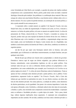 como formulada por John Rawls, por exemplo, a questão da justiça não implica nenhum
compromisso com o jusnaturalismo. Rawls, porém, pode tomar como um dado o material
ideológico fornecido pela tradição. Seu problema é a combinação desse material. Mas esse
estoque de valores tem uma história filosófica e essa história inclui o debate sobre a lei e o
direito naturais. Foi esse o ponto de partida lockiano, na construção de sua teoria política, e
não se pode entendê-la sem começar por aí.
       A exposição sobre o estado natural, no capítulo 2 do Segundo Tratado, tem uma
função bem clara, na ordem da argumentação. O objetivo de Locke, no livro, é discutir a
natureza e os limites do poder político, tal como se anuncia no capítulo inicial. A crítica do
pensamento de Filmer, desenvolvida no Primeiro Tratado e resumida no começo do
Segundo, produz mais que uma rejeição da doutrina do direito divino dos reis. Embora a
obra filmeriana seja o alvo imediato e o mais explícito, a argumentação atinge uma área
mais ampla, como um bombardeio de limpeza. Locke mostra não só a fragilidade, mas
também a irrelevância prática da doutrina de Filmer e, além disso, estabelece no mínimo os
seguintes pontos:
       a) não há por que supor uma hierarquia natural entre os homens, nem pela
paternidade, que só diferencia os indivíduos transitoriamente, na relação familiar, nem por
qualquer outro título;
       b) não há por que afirmar um vínculo entre a propriedade e o direito de governar.
Entenda-se: trata-se aqui de negar um direito originário, que pudesse diferenciar os
homens, naturalmente, como pretendentes legítimos ou não ao poder político. Esta
restrição nada tem que ver com os diferentes direitos políticos de proprietários e não-
proprietários, tais como estabelecidos, por exemplo, nas Constituições da Carolina ou na
prática inglesa do século 17. A crítica da teoria filmeriana cuida de fundamentos. Trata-se
apenas de fixar a distinção entre domínio privado e poder político, isto é, público. Como
proprietários, argumenta Locke no capítulo 7 do Primeiro Tratado, Abel e Caim não
tinham por que interferir no patrimônio do outro. Se esse direito existisse, um deles não
teria de fato domínio privado. Em outras palavras, a condição de ambos, como detentores
de direitos particulares, era de igualdade. Este ponto é de extrema importância. Locke não
está apenas afirmando, como Aristóteles, a distinção radical entre dois tipos de associação,
a família e a pólis, mas insistindo num componente essencial da modernidade: a separação
entre os atributos e faculdades privados e o poder típico do estado. Vale a pena, desde
logo, indicar algumas implicações desse argumento. A separação tem conseqüências
importantes em dois sentidos. De um lado, estabelece um fosso entre o domínio privado e a




                                                                                             3
 