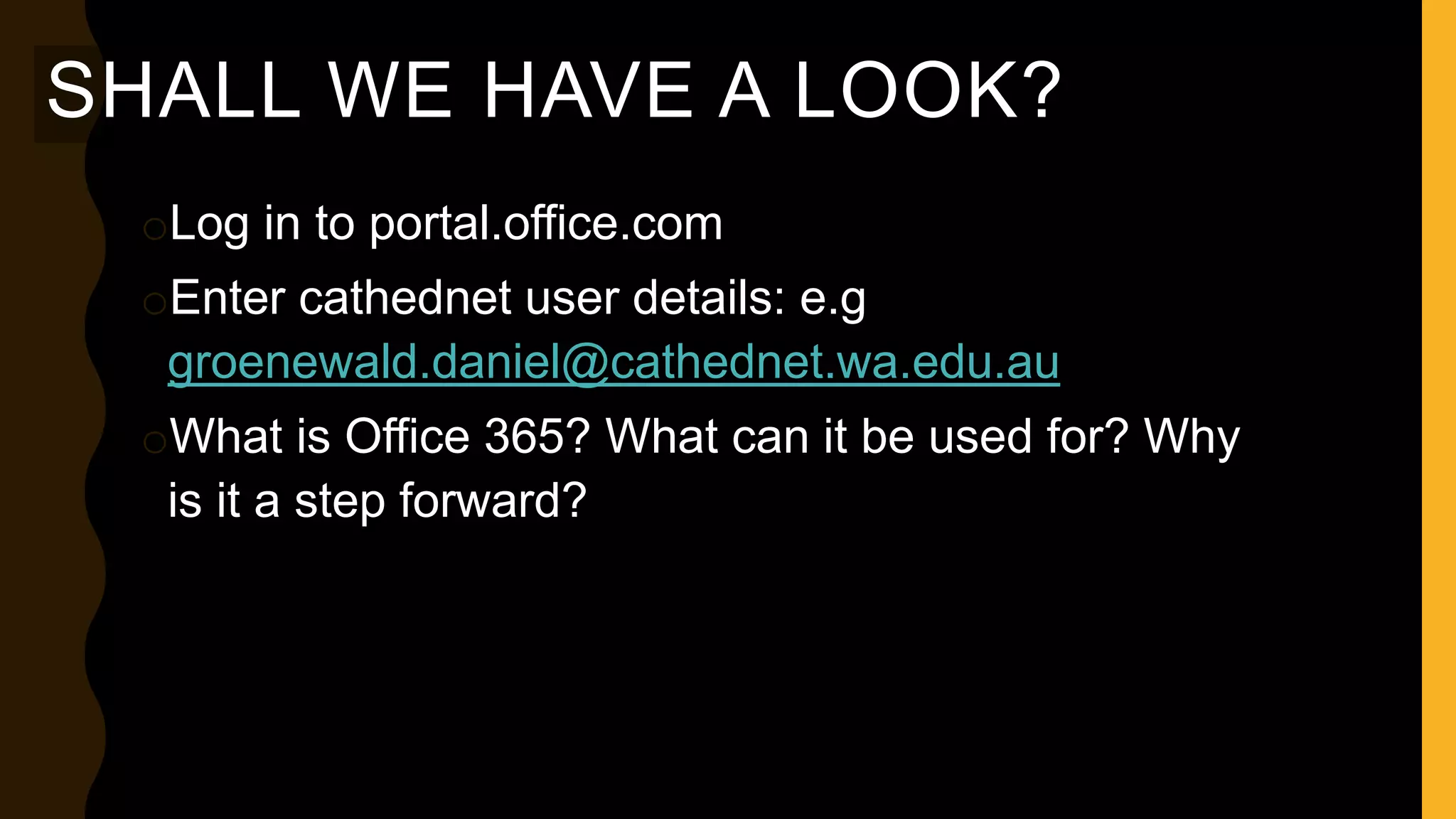 SHALL WE HAVE A LOOK?
oLog in to portal.office.com
oEnter cathednet user details: e.g
groenewald.daniel@cathednet.wa.edu.au
oWhat is Office 365? What can it be used for? Why
is it a step forward?
 