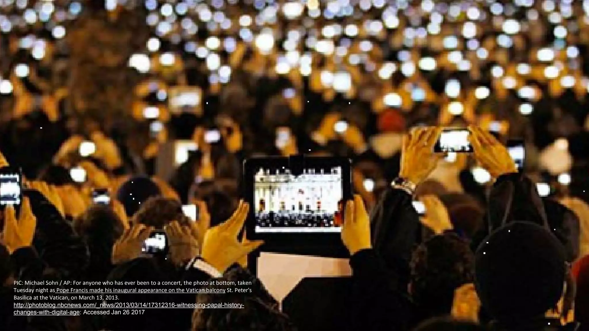 PIC: Michael Sohn / AP: For anyone who has ever been to a concert, the photo at bottom, taken
Tuesday night as Pope Francis made his inaugural appearance on the Vatican balcony St. Peter's
Basilica at the Vatican, on March 13, 2013.
http://photoblog.nbcnews.com/_news/2013/03/14/17312316-witnessing-papal-history-
changes-with-digital-age: Accessed Jan 26 2017
 