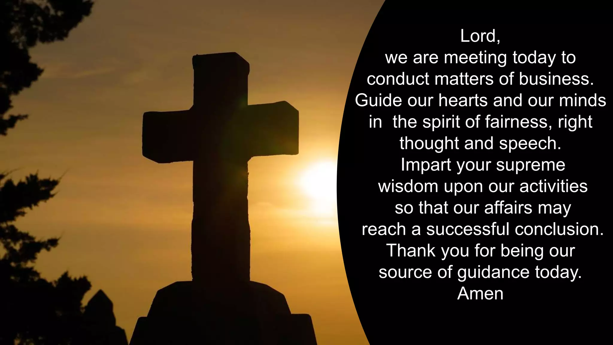 Lord,
we are meeting today to
conduct matters of business.
Guide our hearts and our minds
in the spirit of fairness, right
thought and speech.
Impart your supreme
wisdom upon our activities
so that our affairs may
reach a successful conclusion.
Thank you for being our
source of guidance today.
Amen
 