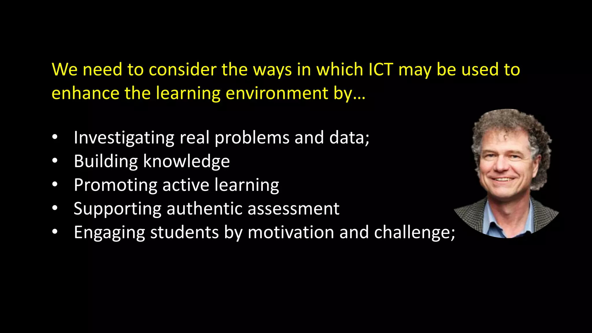 We need to consider the ways in which ICT may be used to
enhance the learning environment by…
• Investigating real problems and data;
• Building knowledge
• Promoting active learning
• Supporting authentic assessment
• Engaging students by motivation and challenge;
 