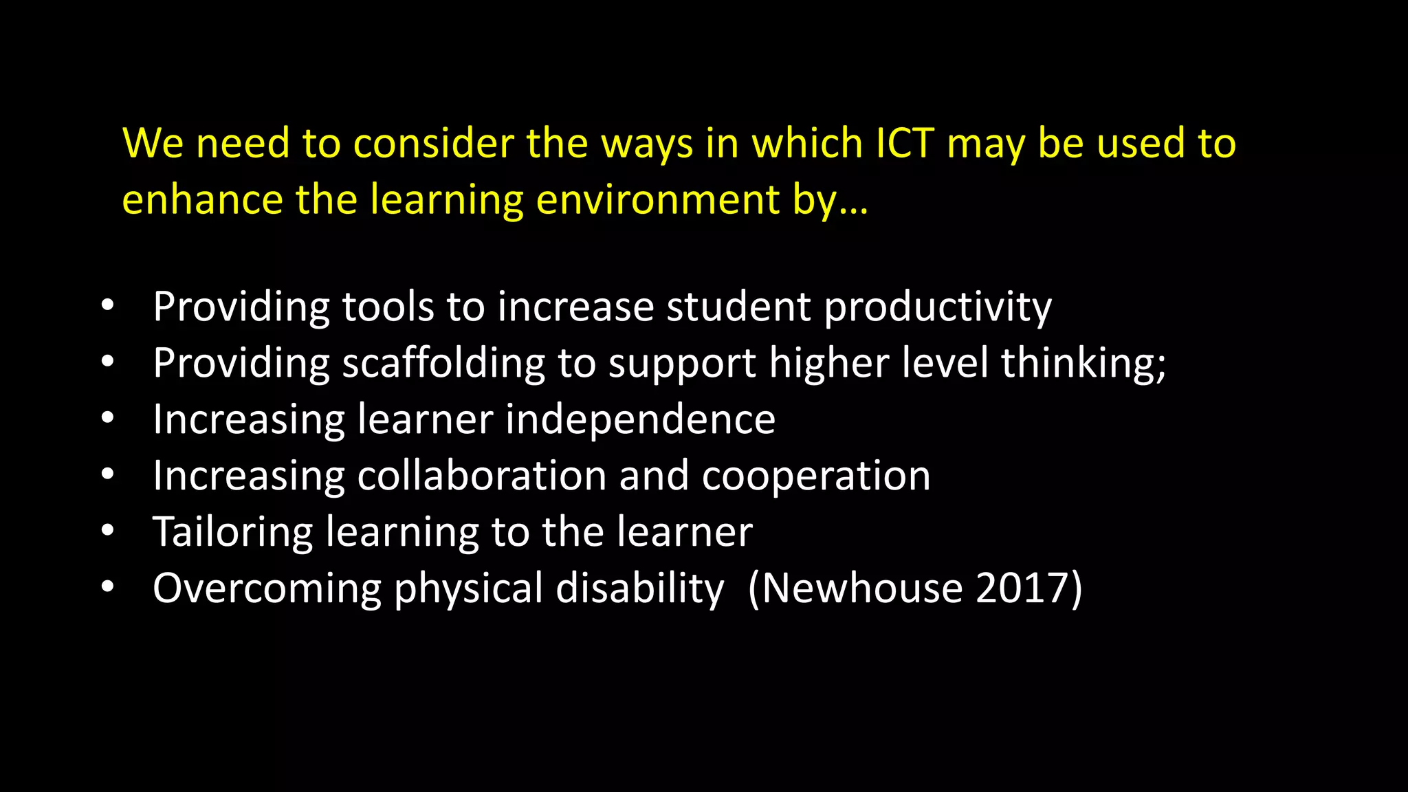 • Providing tools to increase student productivity
• Providing scaffolding to support higher level thinking;
• Increasing learner independence
• Increasing collaboration and cooperation
• Tailoring learning to the learner
• Overcoming physical disability (Newhouse 2017)
We need to consider the ways in which ICT may be used to
enhance the learning environment by…
 