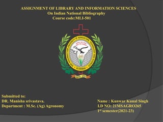 ASSIGNMENT OF LIBRARY AND INFORMATION SCIENCES
On Indian National Bibliography
Course code:MLI-501
Submitted to:
DR. Manisha srivastava. Name : Kunwar Kunal Singh
Department : M.Sc. (Ag) Agronomy I.D NO: 21MSAGRO265
1st semester(2021-23)
 