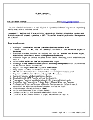 KUNWAR GOYAL
Mob: 7219210701, 8600993913 Email: kunwar_goyal@yahoo.com
An overall professional experience of total 22 years of experience in different Projects and Engineering
industry and 9 years in relevant SAP MM.
Competency: Certified SAP SCM Consultant trained from Siemens Information Systems Ltd.,
Mumbai with total 9 years of experience in SAP. ITIL certified. Knowledge of Project Management
and Process.
Experience Summary:
 Working as Team lead and SAP MM -EHS consultant in Accenture Pune.
 Currently working as MM, EHS and planning consultant in Dow Chemical project in
Accenture.
 Worked for SAP MM consultant in Accenture for Client like Unilever, BHP Billiton project,
Johnson and Johnson and Trident SAP Implementation Project.
 Worked on Project for Reliance Industries, Sudan Master Technology, Sudan and Bristlecone
India Ltd.
 Involved in One end to end SAP MM implementation project.
 Knowledge on SAP MM Procurement process, Inventory management and its functionality as
per the business process requirements.
 Acquired knowledge in Project Management and Process.
 Ability to learn and adopt advanced technological concepts.
 SAP MM consultant role includes implementation and post implementation support.
 Preparation and finalization of Business Blue print for MM Module.
 Extensive interaction with Business Process Owners.
 Co-ordination with ABAP Team for technical developments.
 Preparation of Functional specifications & testing for new report developments.
 Created End User Presentations, End user Training Material & End User Exercises.
 Configuration of Enterprise Structure, MM Master Data Management, Different types of
procurement like subcontracting, consignment and stock transfer order.
 Uploaded Master Data with the help of LSMW.
 Involved in preparation of Project execution Plans.
 Worked on HPQC tool for uploading and executions the test cases.
 Conducted Workshops with business for project documents and FS sign off.
Kunwar Goyal +917219210710, 8600993913
 