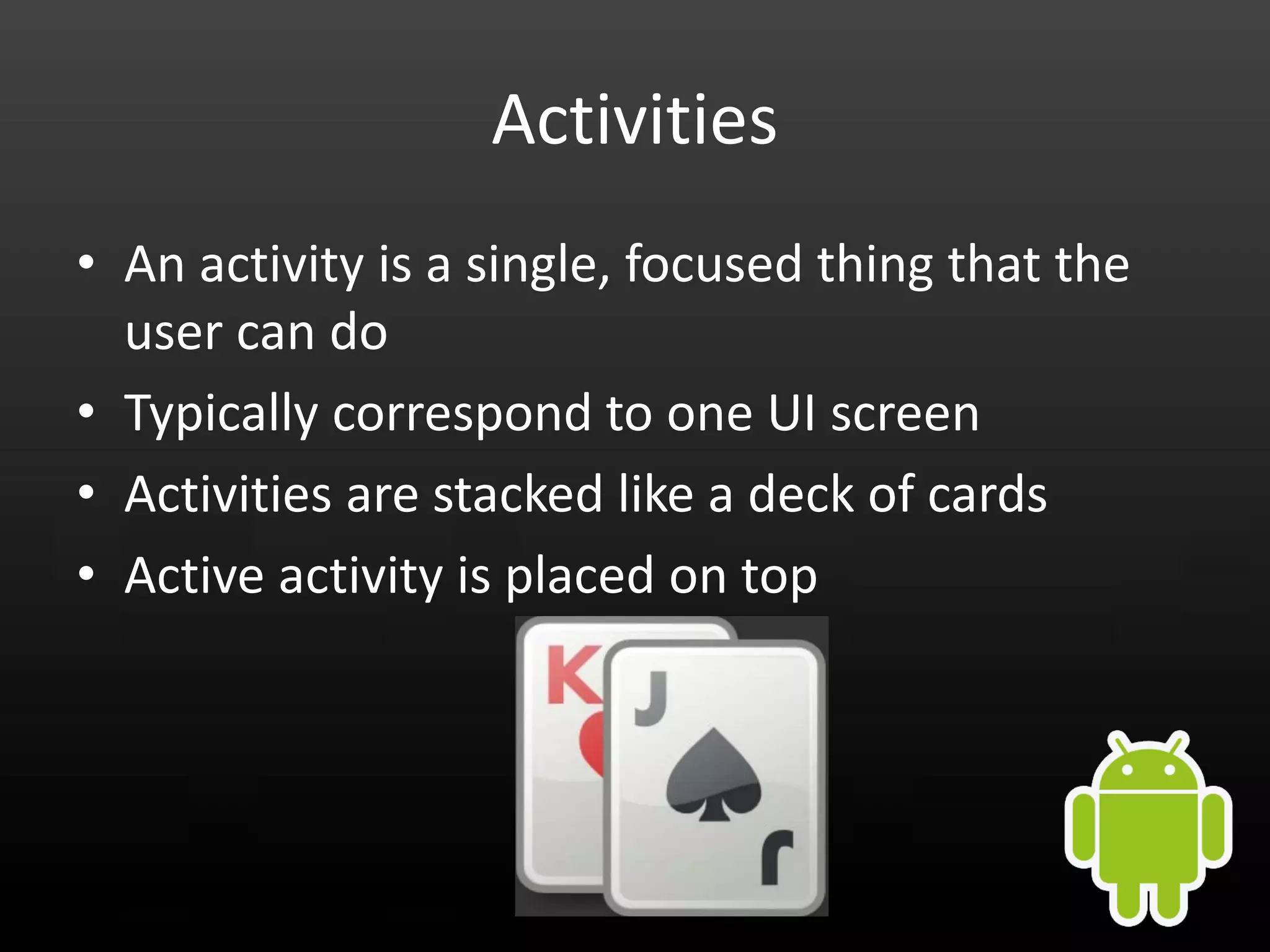 Activities • An activity is a single, focused thing that the user can do • Typically correspond to one UI screen • Activities are stacked like a deck of cards • Active activity is placed on top 
