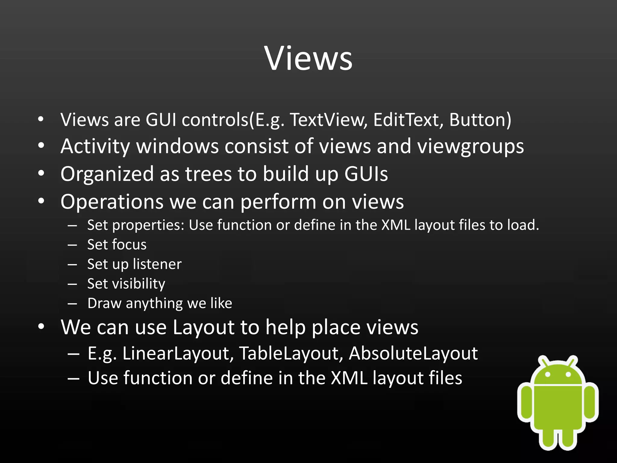 Views • Views are GUI controls(E.g. TextView, EditText, Button) • Activity windows consist of views and viewgroups • Organized as trees to build up GUIs • Operations we can perform on views – Set properties: Use function or define in the XML layout files to load. – Set focus – Set up listener – Set visibility – Draw anything we like • We can use Layout to help place views – E.g. LinearLayout, TableLayout, AbsoluteLayout – Use function or define in the XML layout files 