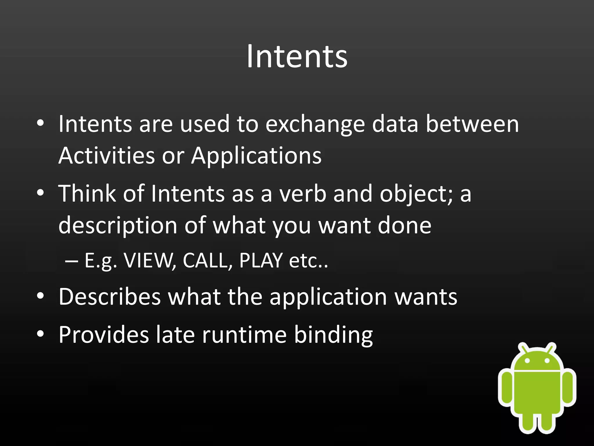 Intents • Intents are used to exchange data between Activities or Applications • Think of Intents as a verb and object; a description of what you want done – E.g. VIEW, CALL, PLAY etc.. • Describes what the application wants • Provides late runtime binding 