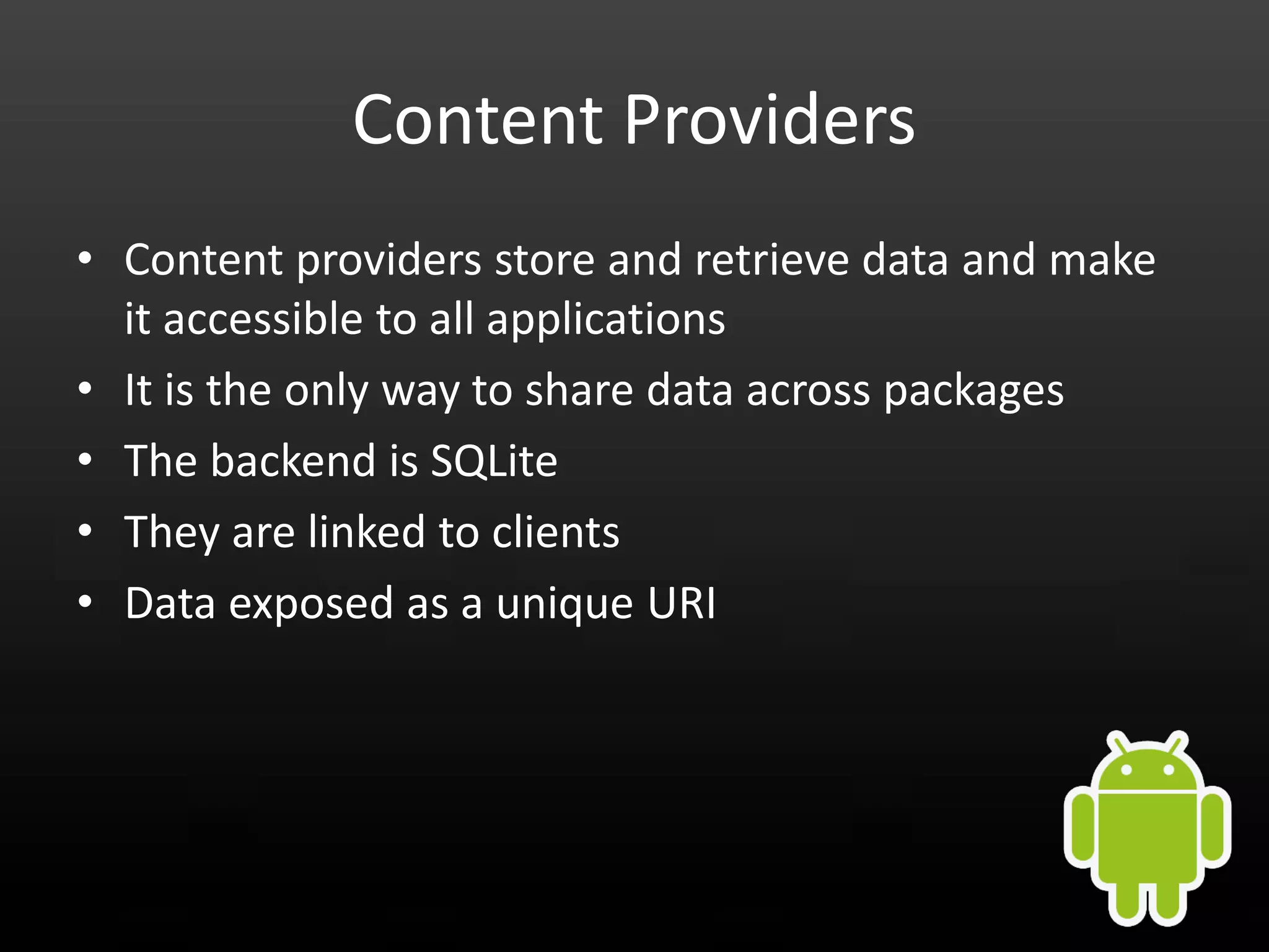 Content Providers • Content providers store and retrieve data and make it accessible to all applications • It is the only way to share data across packages • The backend is SQLite • They are linked to clients • Data exposed as a unique URI 