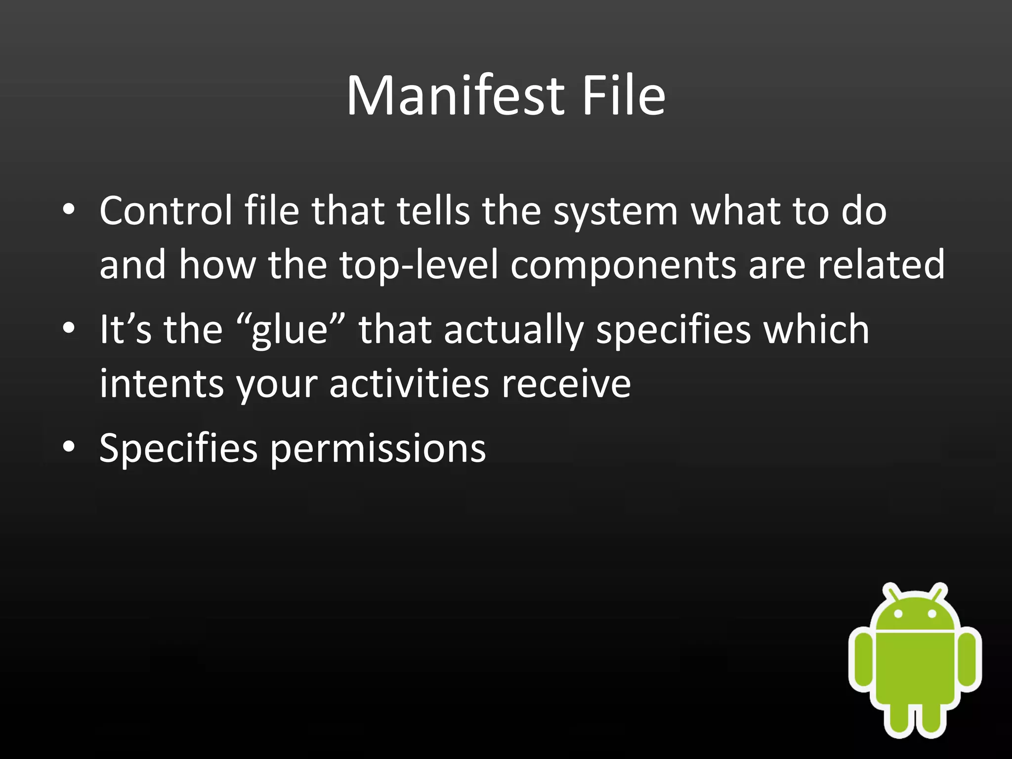 Manifest File • Control file that tells the system what to do and how the top-level components are related • It’s the “glue” that actually specifies which intents your activities receive • Specifies permissions 