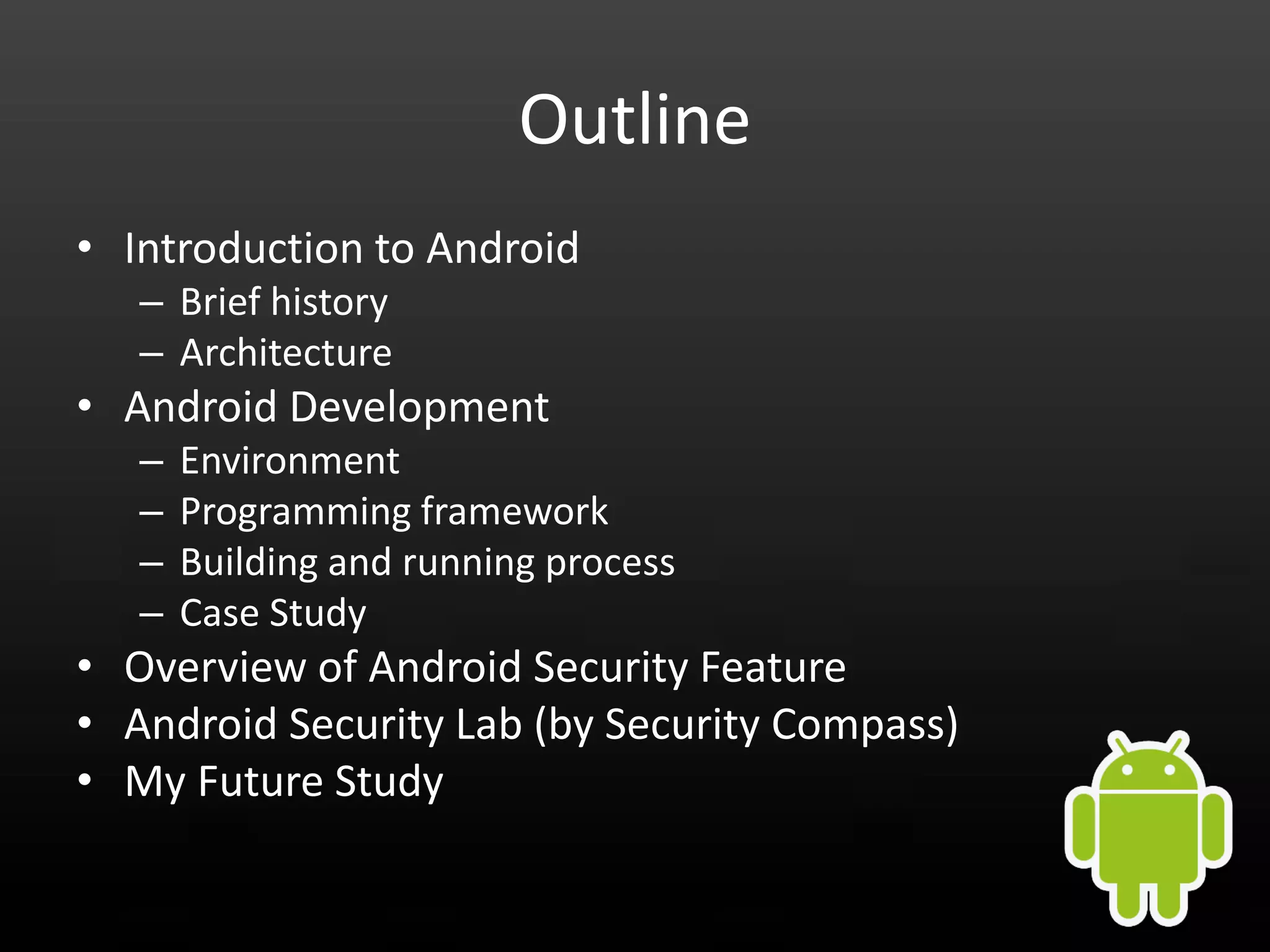 Outline • Introduction to Android – Brief history – Architecture • Android Development – Environment – Programming framework – Building and running process – Case Study • Overview of Android Security Feature • Android Security Lab (by Security Compass) • My Future Study 