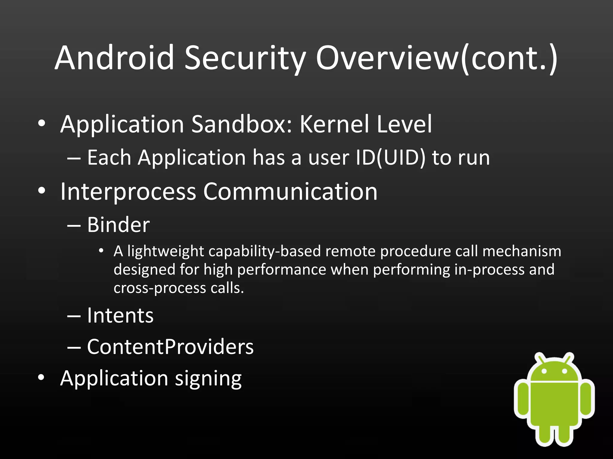 Android Security Overview(cont.) • Application Sandbox: Kernel Level – Each Application has a user ID(UID) to run • Interprocess Communication – Binder • A lightweight capability-based remote procedure call mechanism designed for high performance when performing in-process and cross-process calls. – Intents – ContentProviders • Application signing 