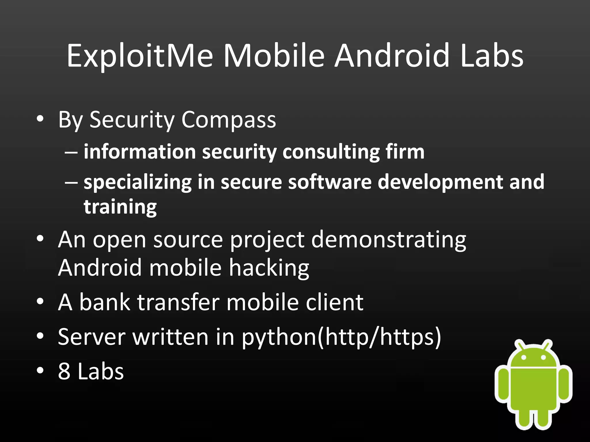 ExploitMe Mobile Android Labs • By Security Compass – information security consulting firm – specializing in secure software development and training • An open source project demonstrating Android mobile hacking • A bank transfer mobile client • Server written in python(http/https) • 8 Labs 
