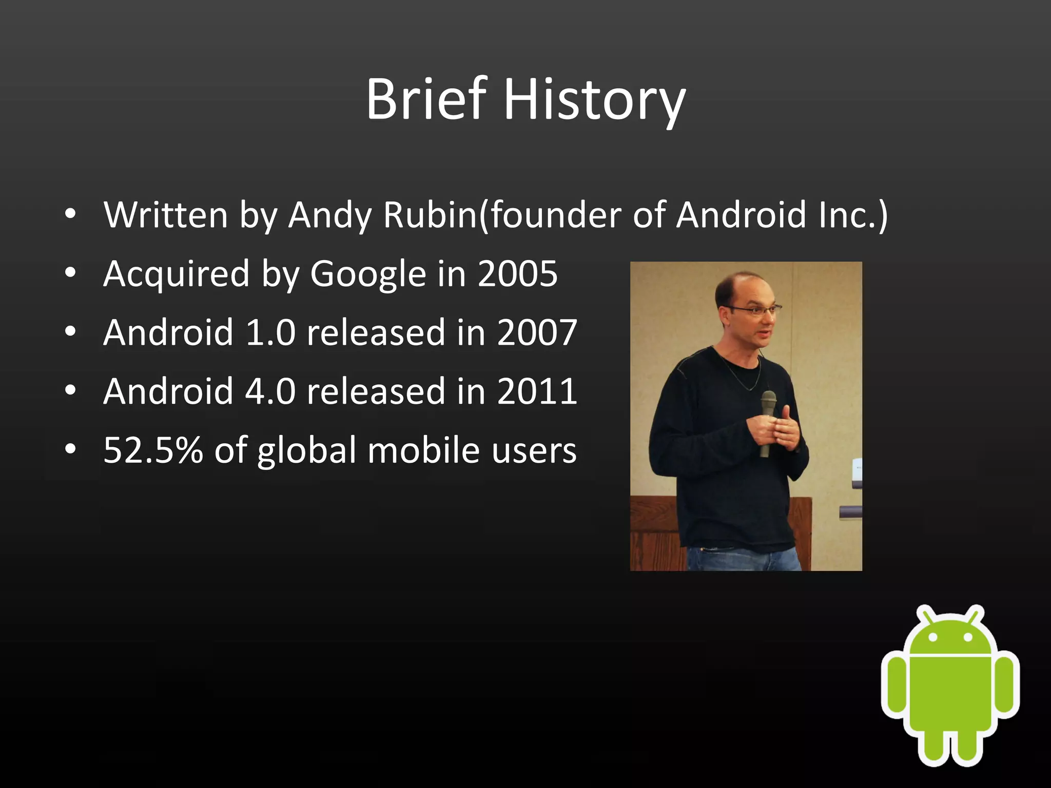 Brief History • Written by Andy Rubin(founder of Android Inc.) • Acquired by Google in 2005 • Android 1.0 released in 2007 • Android 4.0 released in 2011 • 52.5% of global mobile users 