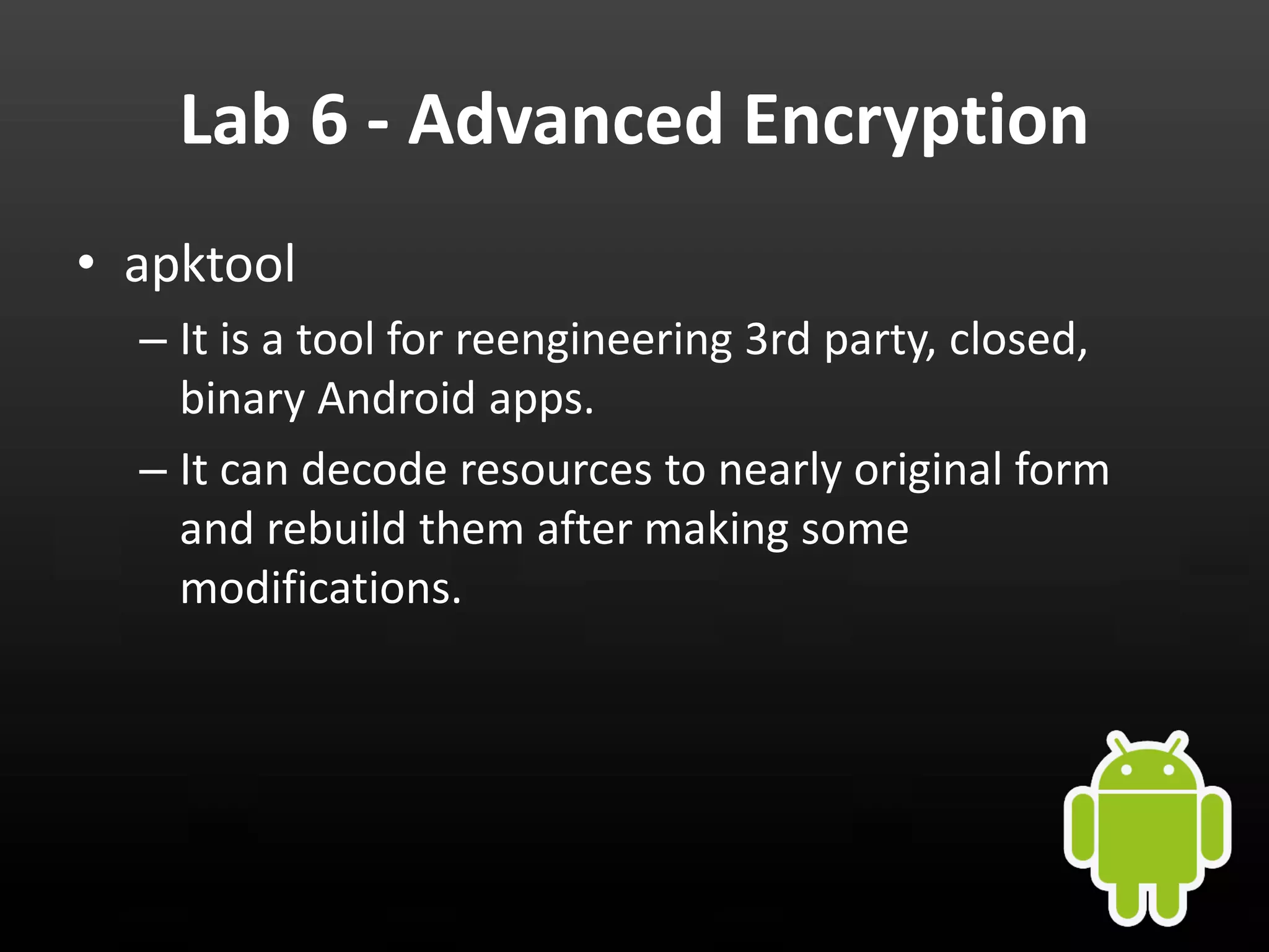 Lab 6 - Advanced Encryption • apktool – It is a tool for reengineering 3rd party, closed, binary Android apps. – It can decode resources to nearly original form and rebuild them after making some modifications. 