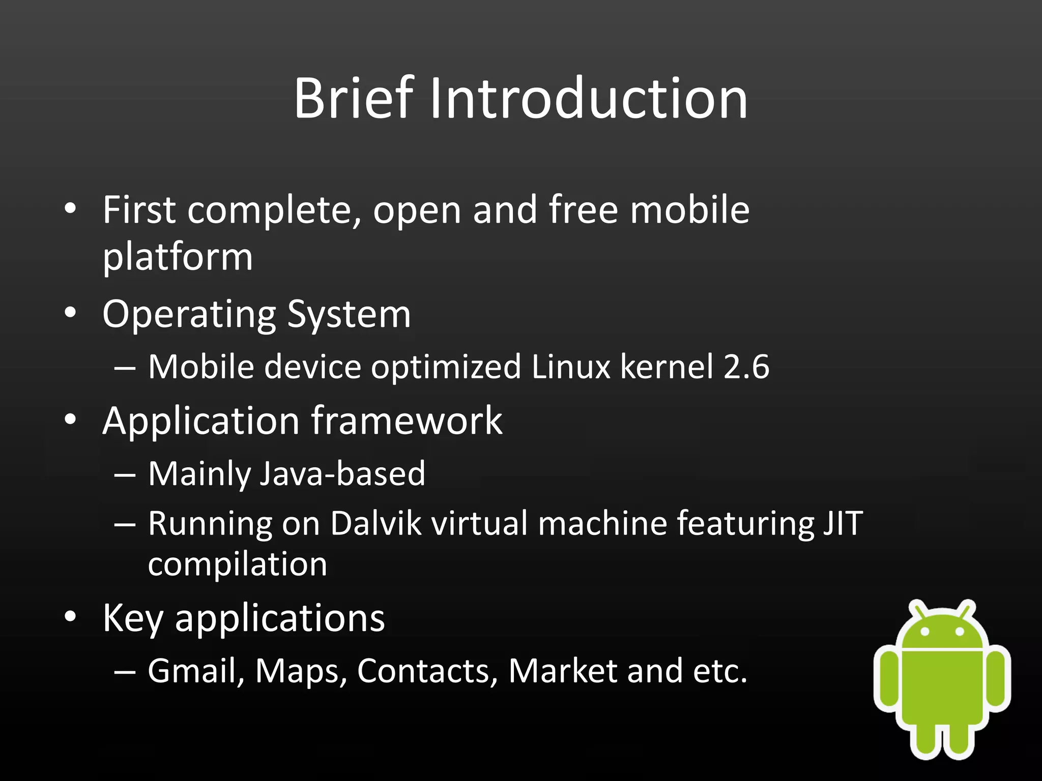 Brief Introduction • First complete, open and free mobile platform • Operating System – Mobile device optimized Linux kernel 2.6 • Application framework – Mainly Java-based – Running on Dalvik virtual machine featuring JIT compilation • Key applications – Gmail, Maps, Contacts, Market and etc. 