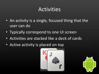 Activities
• An activity is a single, focused thing that the
  user can do
• Typically correspond to one UI screen
• Activities are stacked like a deck of cards
• Active activity is placed on top
 