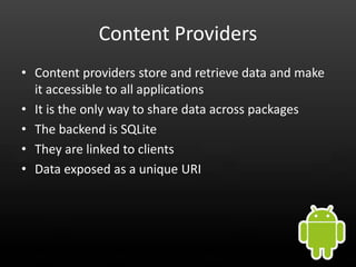 Content Providers
• Content providers store and retrieve data and make
  it accessible to all applications
• It is the only way to share data across packages
• The backend is SQLite
• They are linked to clients
• Data exposed as a unique URI
 