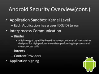 Android Security Overview(cont.)
• Application Sandbox: Kernel Level
  – Each Application has a user ID(UID) to run
• Interprocess Communication
  – Binder
     • A lightweight capability-based remote procedure call mechanism
       designed for high performance when performing in-process and
       cross-process calls.
   – Intents
   – ContentProviders
• Application signing
 