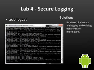 Lab 4 - Secure Logging
                        Solution:
• adb logcat
                            Be aware of what you
                            are logging and only log
                            non-sensitive
                            information.
 