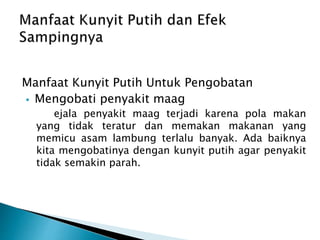 Manfaat Kunyit Putih Untuk Pengobatan
? Mengobati penyakit maag
ejala penyakit maag terjadi karena pola makan
yang tidak teratur dan memakan makanan yang
memicu asam lambung terlalu banyak. Ada baiknya
kita mengobatinya dengan kunyit putih agar penyakit
tidak semakin parah.
 