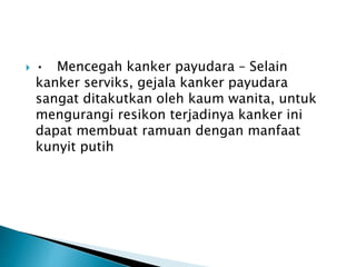 ? ? Mencegah kanker payudara C Selain
kanker serviks, gejala kanker payudara
sangat ditakutkan oleh kaum wanita, untuk
mengurangi resikon terjadinya kanker ini
dapat membuat ramuan dengan manfaat
kunyit putih
 