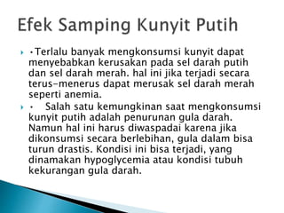 ? ?Terlalu banyak mengkonsumsi kunyit dapat
menyebabkan kerusakan pada sel darah putih
dan sel darah merah. hal ini jika terjadi secara
terus-menerus dapat merusak sel darah merah
seperti anemia.
? ? Salah satu kemungkinan saat mengkonsumsi
kunyit putih adalah penurunan gula darah.
Namun hal ini harus diwaspadai karena jika
dikonsumsi secara berlebihan, gula dalam bisa
turun drastis. Kondisi ini bisa terjadi, yang
dinamakan hypoglycemia atau kondisi tubuh
kekurangan gula darah.
 