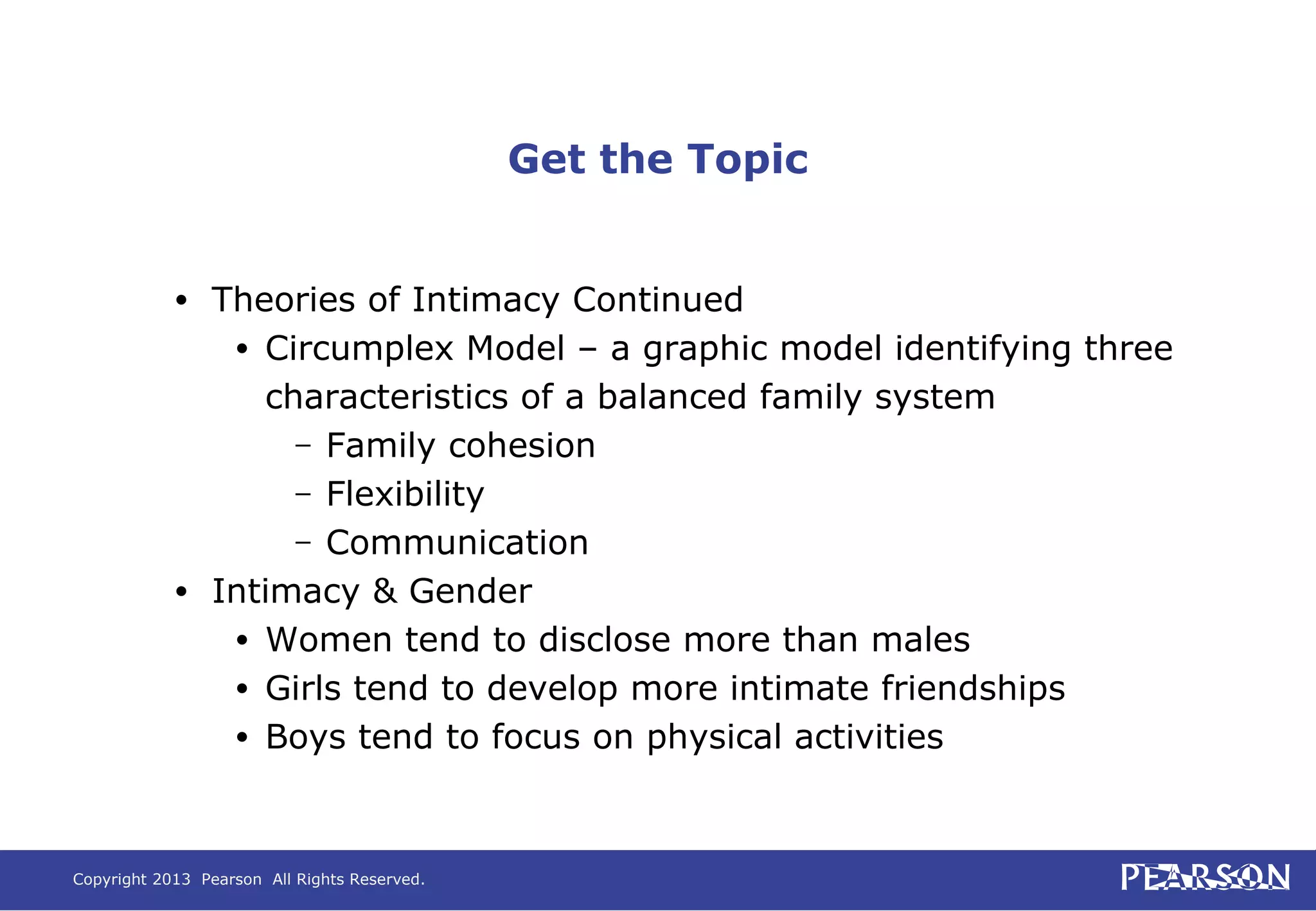 Copyright 2013 Pearson All Rights Reserved.
Get the Topic
• Theories of Intimacy Continued
• Circumplex Model – a graphic model identifying three
characteristics of a balanced family system
– Family cohesion
– Flexibility
– Communication
• Intimacy & Gender
• Women tend to disclose more than males
• Girls tend to develop more intimate friendships
• Boys tend to focus on physical activities
 