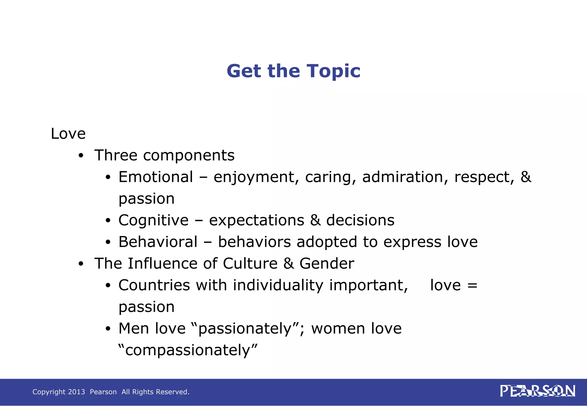 Copyright 2013 Pearson All Rights Reserved.
Get the Topic
Love
• Three components
• Emotional – enjoyment, caring, admiration, respect, &
passion
• Cognitive – expectations & decisions
• Behavioral – behaviors adopted to express love
• The Influence of Culture & Gender
• Countries with individuality important, love =
passion
• Men love “passionately”; women love
“compassionately”
 