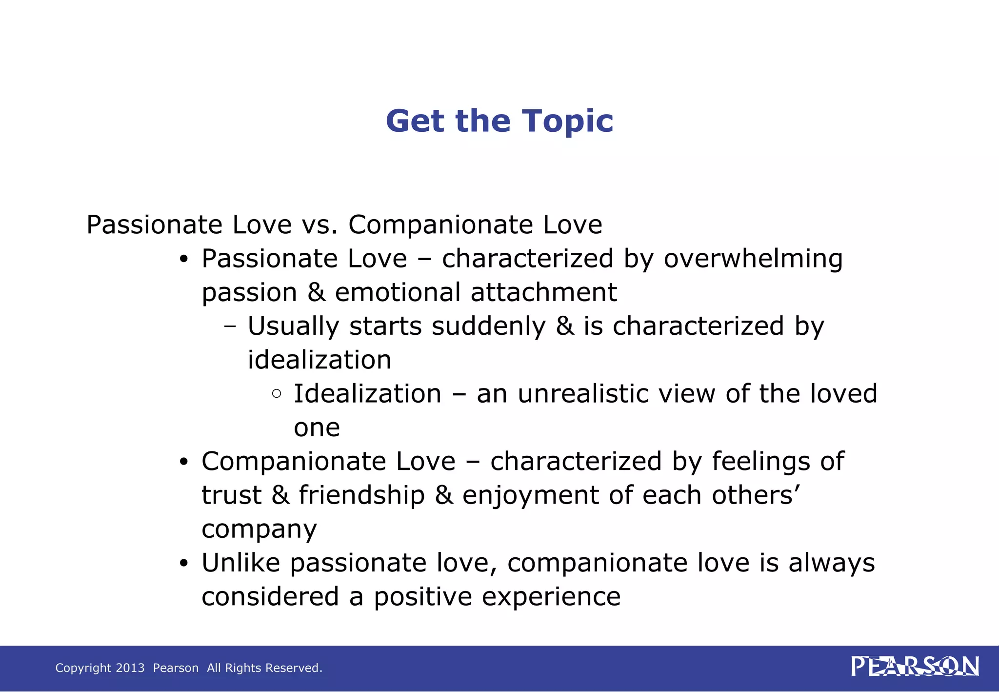 Copyright 2013 Pearson All Rights Reserved.
Get the Topic
Passionate Love vs. Companionate Love
• Passionate Love – characterized by overwhelming
passion & emotional attachment
– Usually starts suddenly & is characterized by
idealization
○ Idealization – an unrealistic view of the loved
one
• Companionate Love – characterized by feelings of
trust & friendship & enjoyment of each others’
company
• Unlike passionate love, companionate love is always
considered a positive experience
 