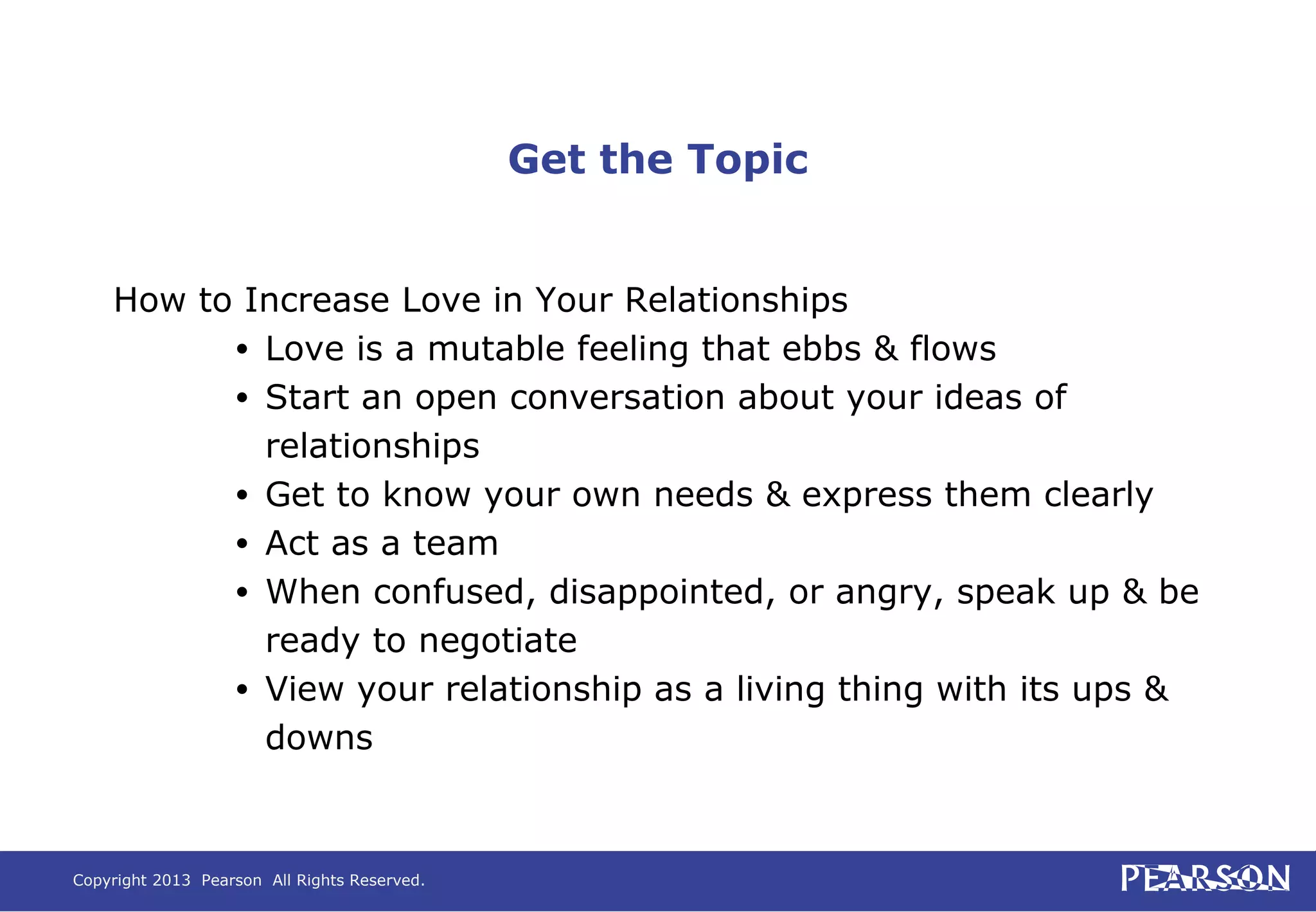Copyright 2013 Pearson All Rights Reserved.
Get the Topic
How to Increase Love in Your Relationships
• Love is a mutable feeling that ebbs & flows
• Start an open conversation about your ideas of
relationships
• Get to know your own needs & express them clearly
• Act as a team
• When confused, disappointed, or angry, speak up & be
ready to negotiate
• View your relationship as a living thing with its ups &
downs
 