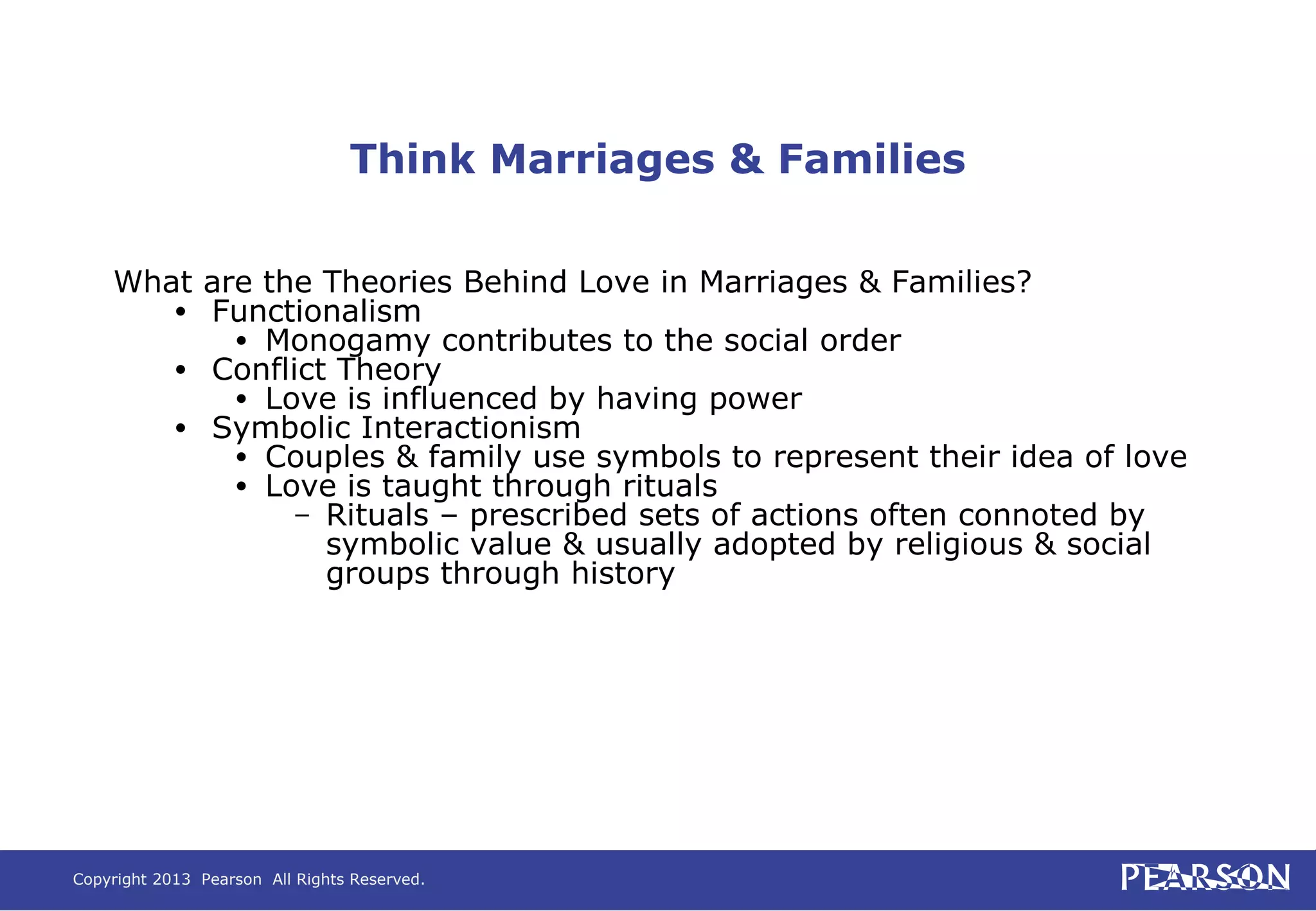 Copyright 2013 Pearson All Rights Reserved.
Think Marriages & Families
What are the Theories Behind Love in Marriages & Families?
• Functionalism
• Monogamy contributes to the social order
• Conflict Theory
• Love is influenced by having power
• Symbolic Interactionism
• Couples & family use symbols to represent their idea of love
• Love is taught through rituals
– Rituals – prescribed sets of actions often connoted by
symbolic value & usually adopted by religious & social
groups through history
 