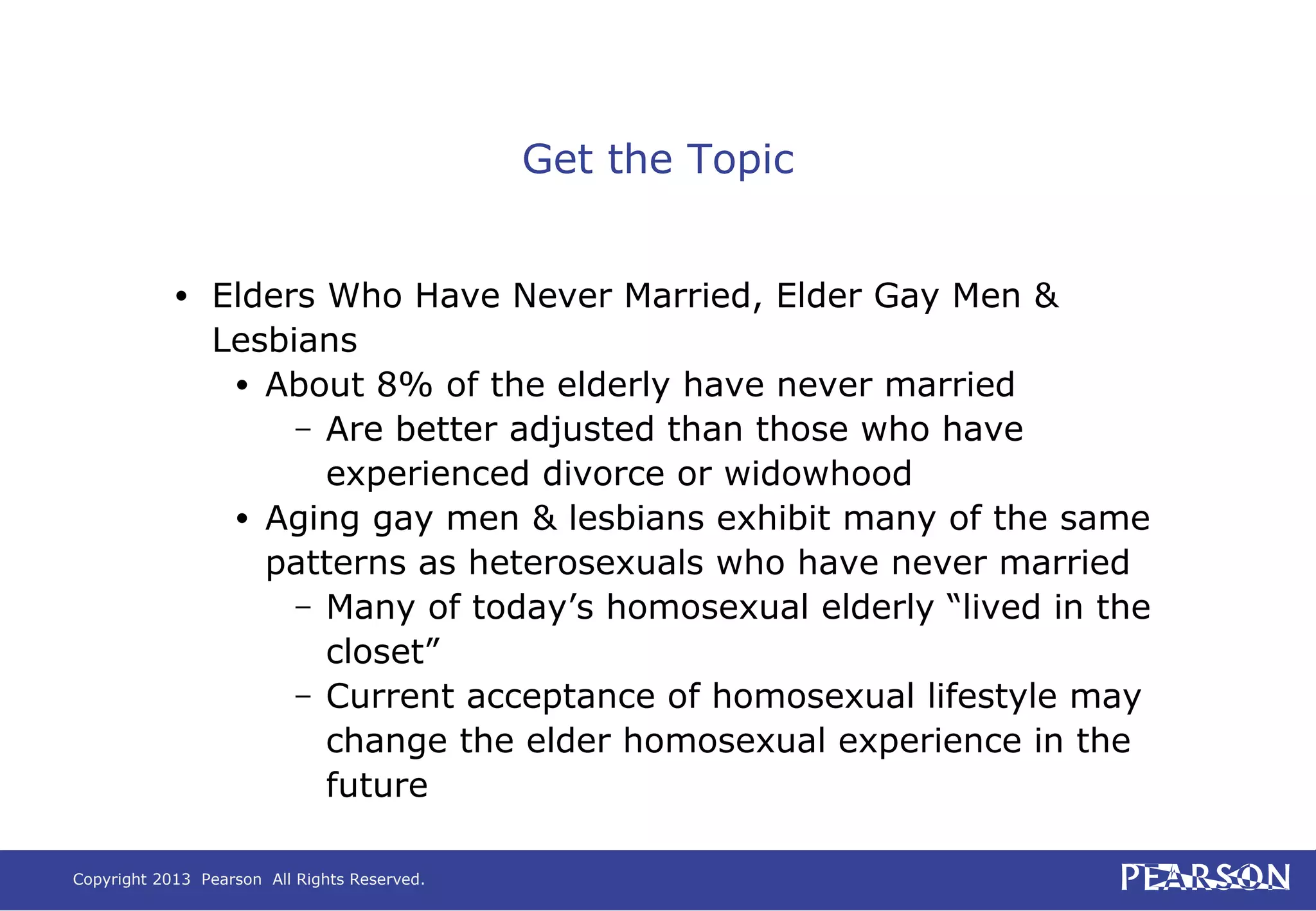 Copyright 2013 Pearson All Rights Reserved.
Get the Topic
• Elders Who Have Never Married, Elder Gay Men &
Lesbians
• About 8% of the elderly have never married
– Are better adjusted than those who have
experienced divorce or widowhood
• Aging gay men & lesbians exhibit many of the same
patterns as heterosexuals who have never married
– Many of today’s homosexual elderly “lived in the
closet”
– Current acceptance of homosexual lifestyle may
change the elder homosexual experience in the
future
 