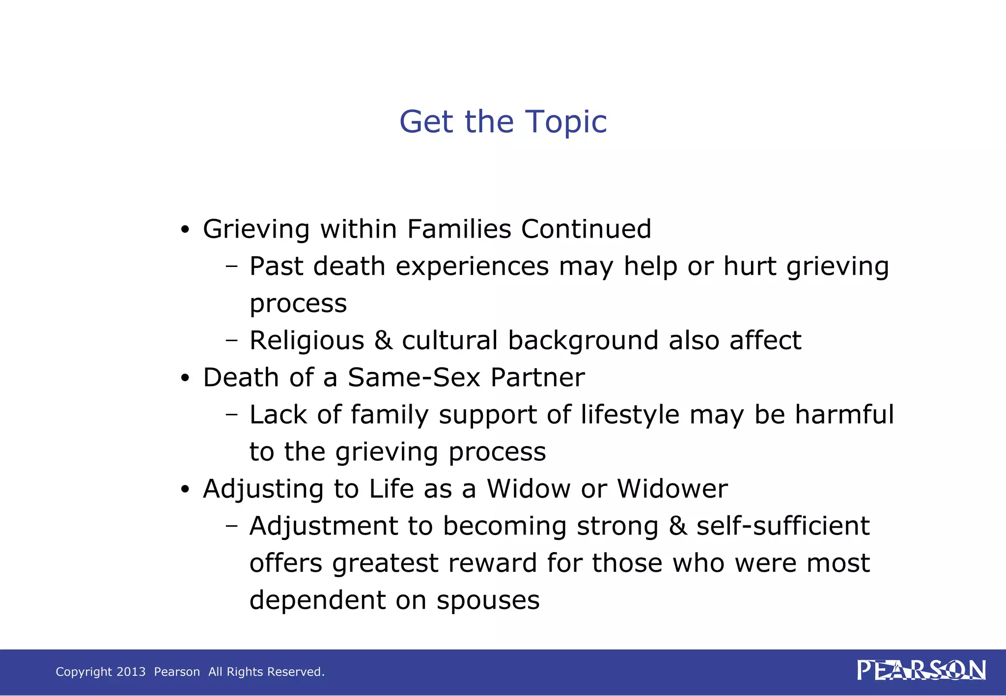 Copyright 2013 Pearson All Rights Reserved.
Get the Topic
• Grieving within Families Continued
– Past death experiences may help or hurt grieving
process
– Religious & cultural background also affect
• Death of a Same-Sex Partner
– Lack of family support of lifestyle may be harmful
to the grieving process
• Adjusting to Life as a Widow or Widower
– Adjustment to becoming strong & self-sufficient
offers greatest reward for those who were most
dependent on spouses
 