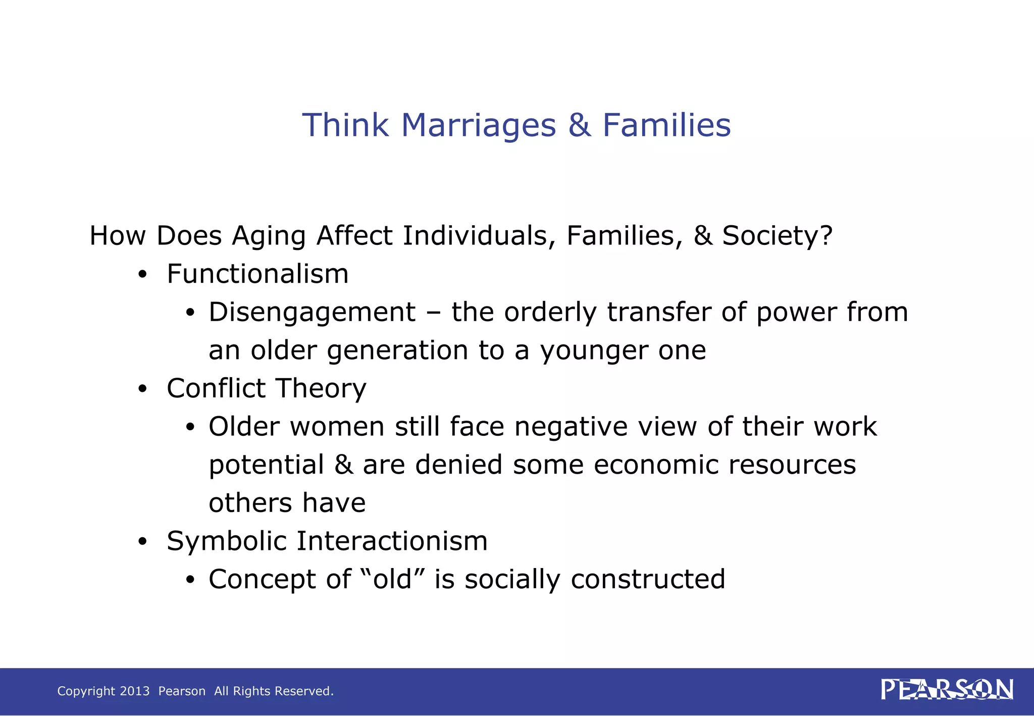 Copyright 2013 Pearson All Rights Reserved.
Think Marriages & Families
How Does Aging Affect Individuals, Families, & Society?
• Functionalism
• Disengagement – the orderly transfer of power from
an older generation to a younger one
• Conflict Theory
• Older women still face negative view of their work
potential & are denied some economic resources
others have
• Symbolic Interactionism
• Concept of “old” is socially constructed
 
