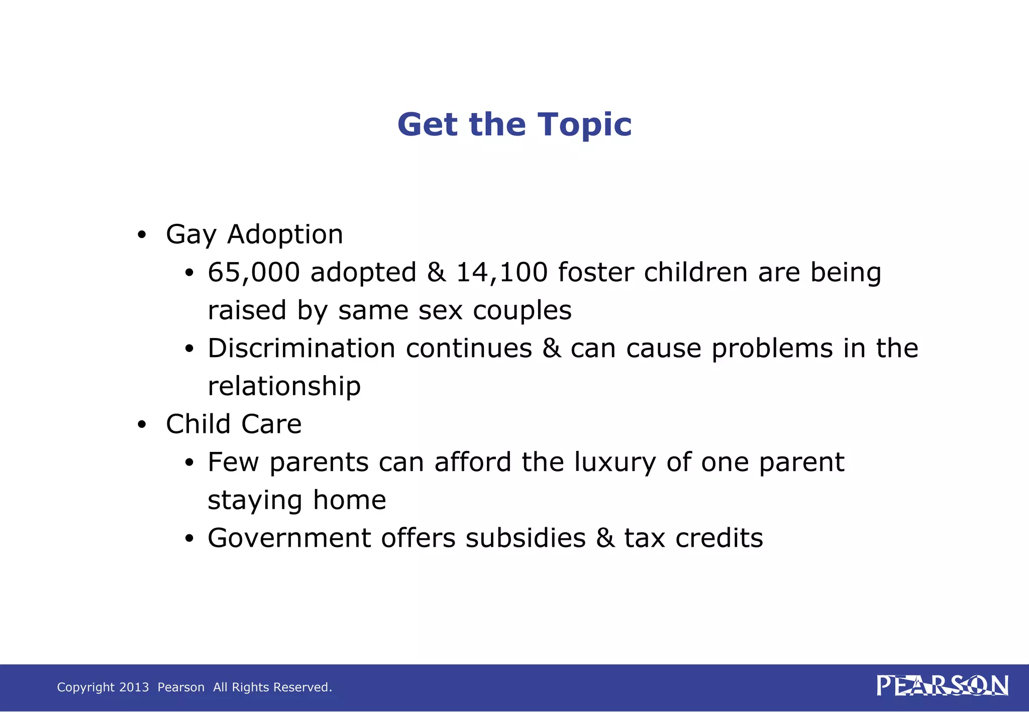 Copyright 2013 Pearson All Rights Reserved.
Get the Topic
• Gay Adoption
• 65,000 adopted & 14,100 foster children are being
raised by same sex couples
• Discrimination continues & can cause problems in the
relationship
• Child Care
• Few parents can afford the luxury of one parent
staying home
• Government offers subsidies & tax credits
 