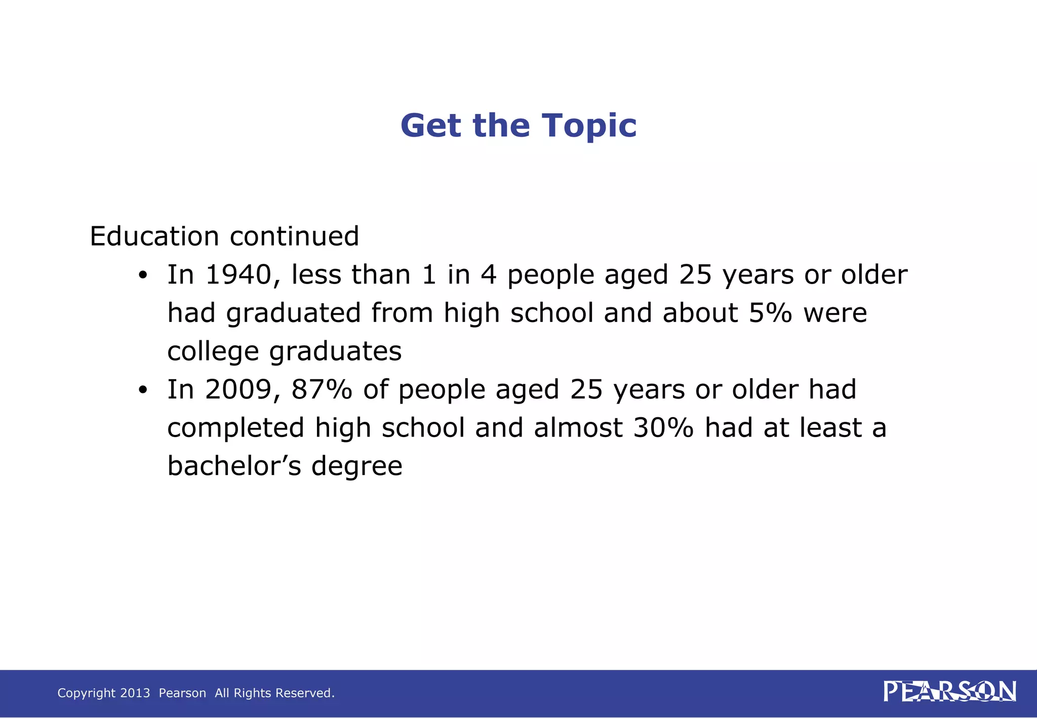 Copyright 2013 Pearson All Rights Reserved.
Get the Topic
Education continued
• In 1940, less than 1 in 4 people aged 25 years or older
had graduated from high school and about 5% were
college graduates
• In 2009, 87% of people aged 25 years or older had
completed high school and almost 30% had at least a
bachelor’s degree
 