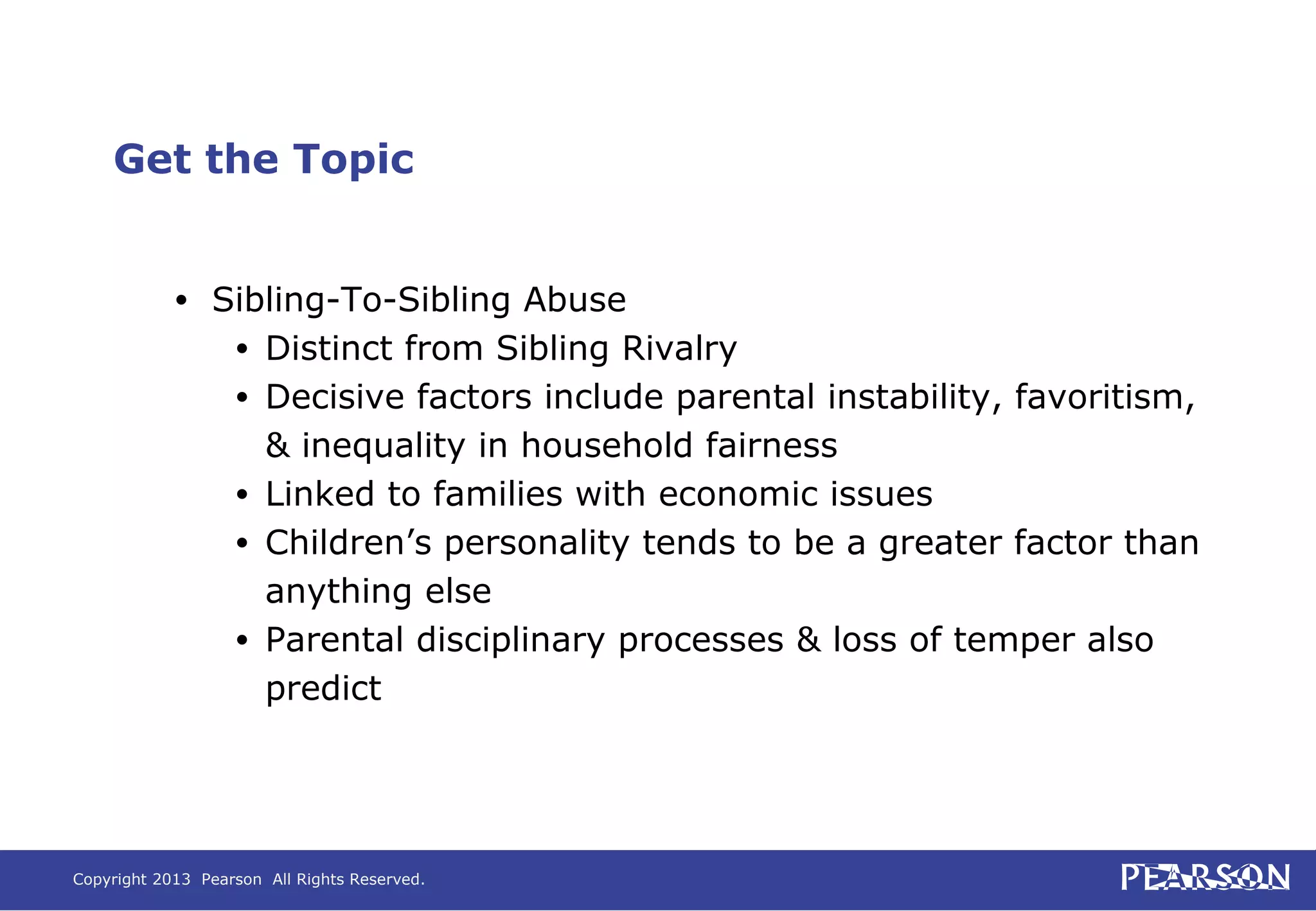 Copyright 2013 Pearson All Rights Reserved.
Get the Topic
• Sibling-To-Sibling Abuse
• Distinct from Sibling Rivalry
• Decisive factors include parental instability, favoritism,
& inequality in household fairness
• Linked to families with economic issues
• Children’s personality tends to be a greater factor than
anything else
• Parental disciplinary processes & loss of temper also
predict
 