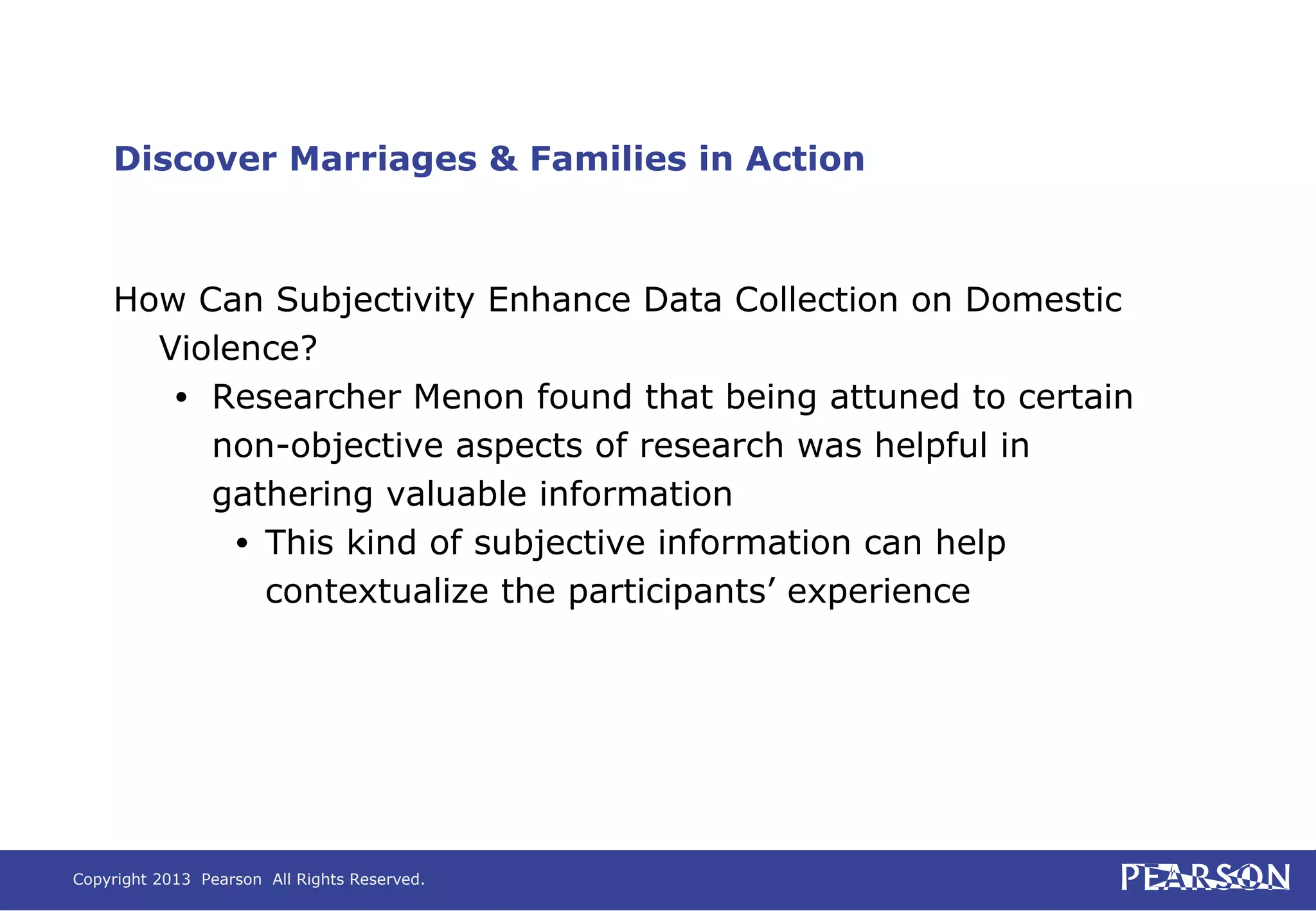Copyright 2013 Pearson All Rights Reserved.
Discover Marriages & Families in Action
How Can Subjectivity Enhance Data Collection on Domestic
Violence?
• Researcher Menon found that being attuned to certain
non-objective aspects of research was helpful in
gathering valuable information
• This kind of subjective information can help
contextualize the participants’ experience
 