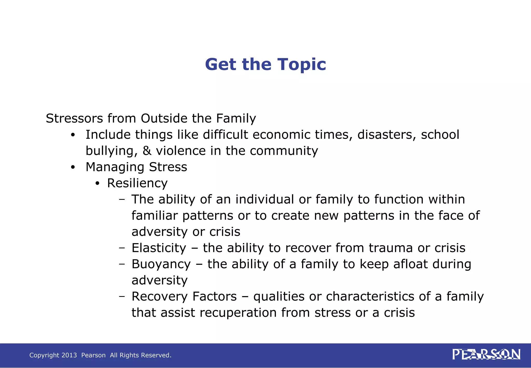Copyright 2013 Pearson All Rights Reserved.
Get the Topic
Stressors from Outside the Family
• Include things like difficult economic times, disasters, school
bullying, & violence in the community
• Managing Stress
• Resiliency
– The ability of an individual or family to function within
familiar patterns or to create new patterns in the face of
adversity or crisis
– Elasticity – the ability to recover from trauma or crisis
– Buoyancy – the ability of a family to keep afloat during
adversity
– Recovery Factors – qualities or characteristics of a family
that assist recuperation from stress or a crisis
 