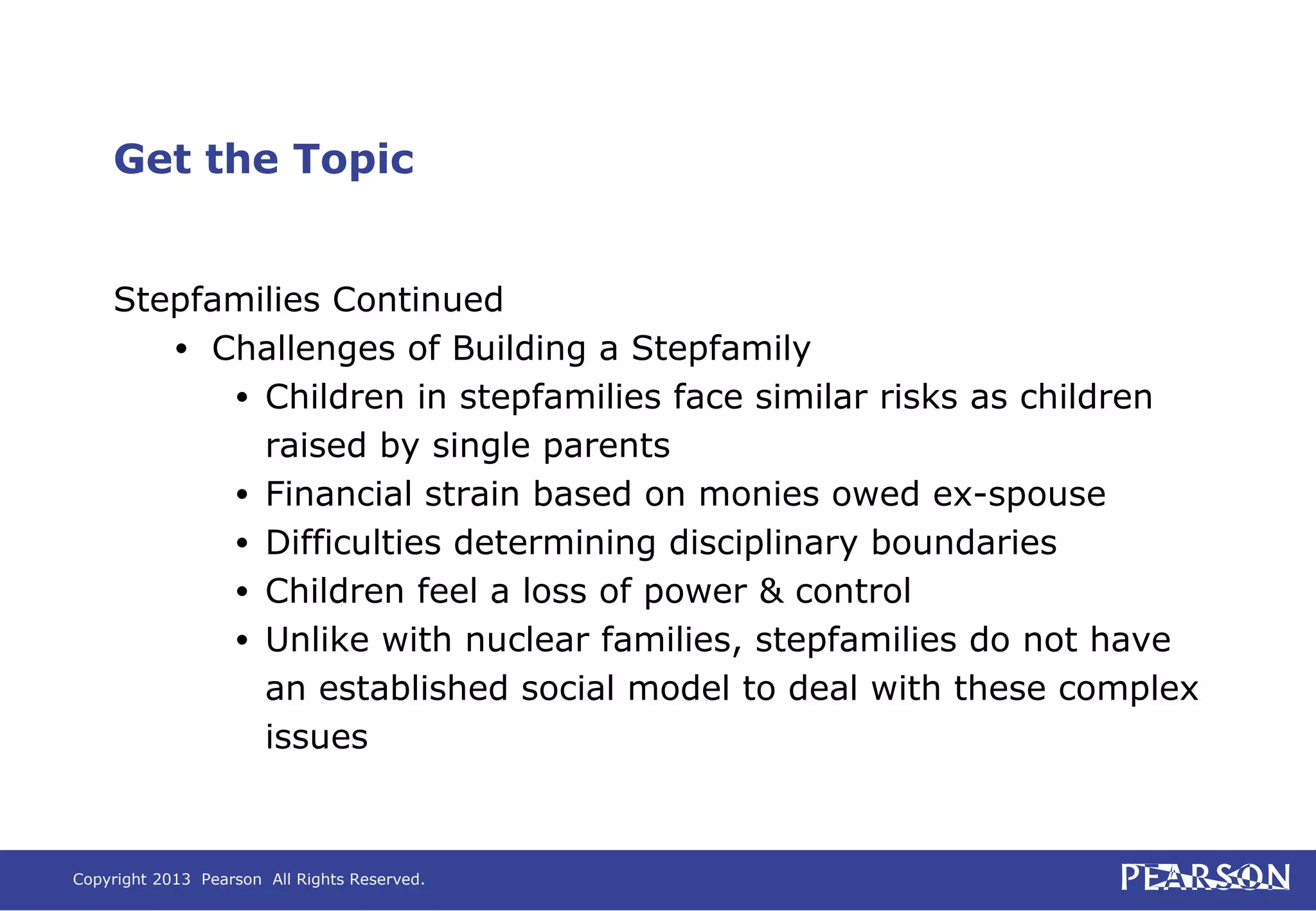Copyright 2013 Pearson All Rights Reserved.
Get the Topic
Stepfamilies Continued
• Challenges of Building a Stepfamily
• Children in stepfamilies face similar risks as children
raised by single parents
• Financial strain based on monies owed ex-spouse
• Difficulties determining disciplinary boundaries
• Children feel a loss of power & control
• Unlike with nuclear families, stepfamilies do not have
an established social model to deal with these complex
issues
 
